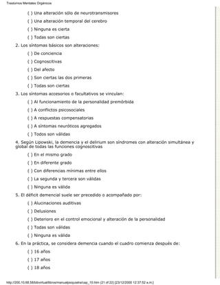 Trastornos Mentales Orgánicos


              ( ) Una alteración sólo de neurotransmisores

              ( ) Una alteración temporal del cerebro
              ( ) Ninguna es cierta

              ( ) Todas son ciertas
      2. Los síntomas básicos son alteraciones:

              ( ) De conciencia

              ( ) Cognoscitivas
              ( ) Del afecto

              ( ) Son ciertas las dos primeras

              ( ) Todas son ciertas
      3. Los síntomas accesorios o facultativos se vinculan:

              ( ) Al funcionamiento de la personalidad premórbida
              ( ) A conflictos psicosociales
              ( ) A respuestas compensatorias

              ( ) A síntomas neuróticos agregados
              ( ) Todos son válidas
      4. Según Lipowski, la demencia y el delirium son síndromes con alteración simultánea y
      global de todas las funciones cognoscitivas
              ( ) En el mismo grado
              ( ) En diferente grado

              ( ) Con diferencias mínimas entre ellos
              ( ) La segunda y tercera son válidas
              ( ) Ninguna es válida

      5. El déficit demencial suele ser precedido o acompañado por:

              ( ) Alucinaciones auditivas
              ( ) Delusiones

              ( ) Deterioro en el control emocional y alteración de la personalidad

              ( ) Todas son válidas
              ( ) Ninguna es válida

      6. En la práctica, se considera demencia cuando el cuadro comienza después de:

              ( ) 16 años
              ( ) 17 años

              ( ) 18 años


http://200.10.68.58/bibvirtual/libros/manualpsiquiatra/cap_10.htm (21 of 22) [23/12/2000 12:37:52 a.m.]
 