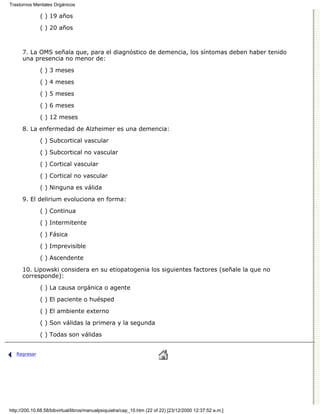 Trastornos Mentales Orgánicos

              ( ) 19 años

              ( ) 20 años



      7. La OMS señala que, para el diagnóstico de demencia, los síntomas deben haber tenido
      una presencia no menor de:

              ( ) 3 meses

              ( ) 4 meses
              ( ) 5 meses

              ( ) 6 meses
              ( ) 12 meses

      8. La enfermedad de Alzheimer es una demencia:

              ( ) Subcortical vascular
              ( ) Subcortical no vascular
              ( ) Cortical vascular
              ( ) Cortical no vascular

              ( ) Ninguna es válida
      9. El delirium evoluciona en forma:
              ( ) Continua
              ( ) Intermitente

              ( ) Fásica
              ( ) Imprevisible
              ( ) Ascendente

      10. Lipowski considera en su etiopatogenia los siguientes factores (señale la que no
      corresponde):

              ( ) La causa orgánica o agente
              ( ) El paciente o huésped

              ( ) El ambiente externo

              ( ) Son válidas la primera y la segunda
              ( ) Todas son válidas


   Regresar




http://200.10.68.58/bibvirtual/libros/manualpsiquiatra/cap_10.htm (22 of 22) [23/12/2000 12:37:52 a.m.]
 