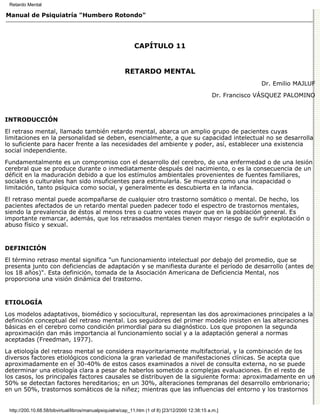 Retardo Mental

Manual de Psiquiatría "Humbero Rotondo"




                                                             CAPÍTULO 11


                                                        RETARDO MENTAL
                                                                                                                Dr. Emilio MAJLUF

                                                                                                  Dr. Francisco VÁSQUEZ PALOMINO



INTRODUCCIÓN

El retraso mental, llamado también retardo mental, abarca un amplio grupo de pacientes cuyas
limitaciones en la personalidad se deben, esencialmente, a que su capacidad intelectual no se desarrolla
lo suficiente para hacer frente a las necesidades del ambiente y poder, así, establecer una existencia
social independiente.

Fundamentalmente es un compromiso con el desarrollo del cerebro, de una enfermedad o de una lesión
cerebral que se produce durante o inmediatamente después del nacimiento, o es la consecuencia de un
déficit en la maduración debido a que los estímulos ambientales provenientes de fuentes familiares,
sociales o culturales han sido insuficientes para estimularla. Se muestra como una incapacidad o
limitación, tanto psíquica como social, y generalmente es descubierta en la infancia.
El retraso mental puede acompañarse de cualquier otro trastorno somático o mental. De hecho, los
pacientes afectados de un retardo mental pueden padecer todo el espectro de trastornos mentales,
siendo la prevalencia de éstos al menos tres o cuatro veces mayor que en la población general. Es
importante remarcar, además, que los retrasados mentales tienen mayor riesgo de sufrir explotación o
abuso físico y sexual.


DEFINICIÓN

El término retraso mental significa "un funcionamiento intelectual por debajo del promedio, que se
presenta junto con deficiencias de adaptación y se manifiesta durante el período de desarrollo (antes de
los 18 años)". Esta definición, tomada de la Asociación Americana de Deficiencia Mental, nos
proporciona una visión dinámica del trastorno.


ETIOLOGÍA

Los modelos adaptativos, biomédico y sociocultural, representan las dos aproximaciones principales a la
definición conceptual del retraso mental. Los seguidores del primer modelo insisten en las alteraciones
básicas en el cerebro como condición primordial para su diagnóstico. Los que proponen la segunda
aproximación dan más importancia al funcionamiento social y a la adaptación general a normas
aceptadas (Freedman, 1977).
La etiología del retraso mental se considera mayoritariamente multifactorial, y la combinación de los
diversos factores etiológicos condiciona la gran variedad de manifestaciones clínicas. Se acepta que
aproximadamente en el 30-40% de estos casos examinados a nivel de consulta externa, no se puede
determinar una etiología clara a pesar de haberlos sometido a complejas evaluaciones. En el resto de
los casos, los principales factores causales se distribuyen de la siguiente forma: aproximadamente en un
50% se detectan factores hereditarios; en un 30%, alteraciones tempranas del desarrollo embrionario;
en un 50%, trastornos somáticos de la niñez; mientras que las influencias del entorno y los trastornos


 http://200.10.68.58/bibvirtual/libros/manualpsiquiatra/cap_11.htm (1 of 8) [23/12/2000 12:38:15 a.m.]
 