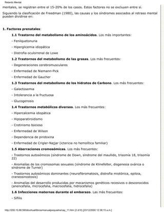 Retardo Mental

mentales, se registran entre el 15-20% de los casos. Estos factores no se excluyen entre sí.

Siguiendo la clasificación de Freedman (1980), las causas y los síndromes asociados al retraso mental
pueden dividirse en:



1. Factores prenatales:

       1.1 Trastorno del metabolismo de los aminoácidos. Los más importantes:

       - Fenilquetonuria

       - Hiperglicemia idiopática

       - Distrofia oculorrenal de Lowe
       1.2 Trastornos del metabolismo de las grasas. Los más frecuentes:

       - Degeneraciones cerebromusculares
       - Enfermedad de Niemann-Pick

       - Enfermedad de Gaucher
       1.3 Trastornos del metabolismo de los hidratos de Carbono. Los más frecuentes:

       - Galactosemia
       - Intolerancia a la fructuosa
       - Glucogenosis
       1.4 Trastornos metabólicos diversos. Los más frecuentes:

       - Hipercalcemia idiopática
       - Hipoparatiroidismo
       - Cretinismo bocioso
       - Enfermedad de Wilson
       - Dependencia de piridoxina

       - Enfermedad de Crigler-Najjar (ictericia no hemolítica familiar)

       1.5 Aberraciones cromosómicas. Los más frecuentes:

       - Trastornos autosómicos (síndrome de Down, síndrome del maullido, trisomía 18, trisomía
       22)
       - Anomalías de los cromosomas sexuales (síndrome de Klinefelter, disgenesia ovárica o
       síndrome de Turner)

       - Trastornos autosómicos dominantes (neurofibromatosis, distrofia miotónica, epiloia,
       craneosinostosis)

       - Anomalías del desarrollo producidas por mecanismos genéticos recesivos o desconocidos
       (anencefalia, microcefalia, macrocefalia, hidrocefalia)

       1.6 Infecciones maternas durante el embarazo. Las más frecuentes:

       - Sífilis


 http://200.10.68.58/bibvirtual/libros/manualpsiquiatra/cap_11.htm (2 of 8) [23/12/2000 12:38:15 a.m.]
 