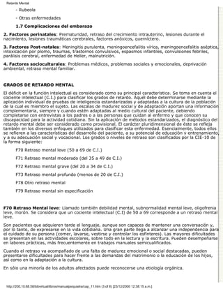 Retardo Mental

       - Rubeola

       - Otras enfermedades
       1.7 Complicaciones del embarazo

2. Factores perinatales: Prematuridad, retraso del crecimiento intrauterino, lesiones durante el
nacimiento, lesiones traumáticas cerebrales, factores anóxicos, querníctero.
3. Factores Post-natales: Meningitis purulenta, meningoencefalitis vírica, meningoencefalitis aséptica,
intoxicación por plomo, traumas, trastornos convulsivos, espasmos infantiles, convulsiones febriles,
parálisis cerebral, enfermedad de Heller, malnutrición.

4. Factores socioculturales: Problemas médicos, problemas sociales y emocionales, deprivación
ambiental, retraso mental familiar.


GRADOS DE RETARDO MENTAL

El déficit en la función intelectual es considerado como su principal característica. Se toma en cuenta el
cociente intelectual (C.I.) para clasificar los grados de retardo. Aquél debe determinarse mediante la
aplicación individual de pruebas de inteligencia estandarizadas y adaptadas a la cultura de la población
de la cual es miembro el sujeto. Las escalas de madurez social y de adaptación aportan una información
complementaria, siempre y cuando estén adaptadas al medio cultural del paciente, debiendo
completarse con entrevistas a los padres o a las personas que cuidan al enfermo y que conocen su
discapacidad para la actividad cotidiana. Sin la aplicación de métodos estandarizados, el diagnóstico del
retardo mental debe ser considerado como provisional. El carácter pluridimensional de éste se refleja
también en los diversos enfoques utilizados para clasificar esta enfermedad. Esencialmente, todos ellos
se refieren a las características del desarrollo del paciente, a su potencial de educación y entrenamiento,
y a su adecuación social y vocacional. Los grados o niveles de retraso son clasificados por la CIE-10 de
la forma siguiente:

       F70 Retraso mental leve (50 a 69 de C.I.)
       F71 Retraso mental moderado (del 35 a 49 de C.I.)
       F72 Retraso mental grave (del 20 a 34 de C.I.)
       F73 Retraso mental profundo (menos de 20 de C.I.)

       F78 Otro retraso mental
       F79 Retraso mental sin especificación



F70 Retraso Mental leve: Llamado también debilidad mental, subnormalidad mental leve, oligofrenia
leve, morón. Se considera que un cociente intelectual (C.I) de 50 a 69 corresponde a un retraso mental
leve.
Son pacientes que adquieren tarde el lenguaje, aunque son capaces de mantener una conversación y,
por lo tanto, de expresarse en la vida cotidiana. Una gran parte llega a alcanzar una independencia para
el cuidado de su persona (comer, lavarse, vestirse y controlar los esfínteres). Las mayores dificultades
se presentan en las actividades escolares, sobre todo en la lectura y la escritura. Pueden desempeñarse
en labores prácticas, más frecuentemente en trabajos manuales semicualificados.
Cuando el retraso va acompañado de una falta de madurez emocional o social destacadas, pueden
presentarse dificultades para hacer frente a las demandas del matrimonio o la educación de los hijos,
así como en la adaptación a la cultura.

En sólo una minoría de los adultos afectados puede reconocerse una etiología orgánica.



 http://200.10.68.58/bibvirtual/libros/manualpsiquiatra/cap_11.htm (3 of 8) [23/12/2000 12:38:15 a.m.]
 