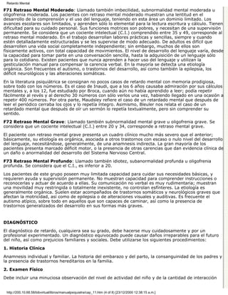 Retardo Mental

F71 Retraso Mental Moderado: Llamado también imbecilidad, subnormalidad mental moderada u
oligofrenia moderada. Los pacientes con retraso mental moderado muestran una lentitud en el
desarrollo de la comprensión y el uso del lenguaje, teniendo en esta área un dominio limitado. Los
avances escolares son limitados, y aprenden sólo lo elemental para la lectura escritura y cálculo. Tienen
dificultad para su cuidado personal. Sus funciones motrices son pobres, y necesitan de una supervisión
permanente. Se considera que un cociente intelectual (C.I.) comprendido entre 35 y 49, corresponde al
retraso mental moderado. En el trabajo desarrollan labores prácticas y sencillas, siempre y cuando
estén detalladamente estructuradas y se les supervise de modo adecuado. De adultos es difícil que
desarrollen una vida social completamente independiente; sin embargo, muchos de ellos son
físicamente activos, con total capacidad de movimientos. El nivel de desarrollo del lenguaje varía, desde
la capacidad para tomar parte en una conversación sencilla, hasta la adquisición de un lenguaje sólo
para lo cotidiano. Existen pacientes que nunca aprenden a hacer uso del lenguaje y utilizan la
gesticulación manual para compensar la carencia verbal. En la mayoría se detecta una etiología
orgánica. Son frecuentes el autismo, o trastornos del desarrollo, así como también la epilepsia, los
déficit neurológicos y las alteraciones somáticas.
En la literatura psiquiátrica se consignan no pocos casos de retardo mental con memoria prodigiosa,
sobre todo con los números. Es el caso de Inaudi, que a los 6 años causaba admiración por sus cálculos
mentales y, a los 12, fue estudiado por Broca, cuando aún no había aprendido a leer; podía repetir
fácilmente al revés y al derecho 30 números con sólo verlos una vez, habiendo llegado en una ocasión a
repetir 400 números. Por otra parte, Maudsley refiere el caso de un retardado mental que después de
leer el periódico cerraba los ojos y lo repetía íntegro. Asimismo, Bleuler nos relata el caso de un
retardado mental que después de oír un sermón lo repetía textualmente, pero sin comprender su
sentido.
F72 Retraso Mental Grave: Llamado también subnormalidad mental grave u oligofrenia grave. Se
considera que un cociente intelectual (C.I.) entre 20 y 34, corresponde a retraso mental grave.
El paciente con retraso mental grave presenta un cuadro clínico mucho más severo que el anterior;
básicamente, su etiología es orgánica, asociada a otros trastornos con escaso o nulo nivel del desarrollo
del lenguaje, necesitándose, generalmente, de una anamnesis indirecta. La gran mayoría de los
pacientes presenta marcado déficit motor, o la presencia de otras carencias que dan evidencia clínica de
un daño o anormalidad del desarrollo del Sistema Nervioso Central.
F73 Retraso Mental Profundo: Llamado también idiotez, subanormalidad profunda u oligofrenia
profunda. Se considera que el C.I., es inferior a 20.

Los pacientes de este grupo poseen muy limitada capacidad para cuidar sus necesidades básicas, y
requieren ayuda y supervisión permanente. No muestran capacidad para comprender instrucciones o
reconocerlas y actuar de acuerdo a ellas. Su comunicación no verbal es muy rudimentaria; muestran
una movilidad muy restringida o totalmente inexistente, no controlan esfínteres. La etiología es
generalmente orgánica. Suelen estar acompañados de trastornos somáticos y neurológicos graves que
afectan la motricidad, así como de epilepsia o de alteraciones visuales y auditivas. Es frecuente el
autismo atípico, sobre todo en aquellos que son capaces de caminar, así como la presencia de
trastornos generalizados del desarrollo en sus formas más graves.


DIAGNÓSTICO

El diagnóstico de retardo, cualquiera sea su grado, debe hacerse muy cuidadosamente y por un
profesional experimentado. Un diagnóstico equivocado puede causar daños irreparables para el futuro
del niño, así como prejuicios familiares y sociales. Debe utilizarse los siguientes procedimientos:
1. Historia Clínica

Anamnesis individual y familiar. La historia del embarazo y del parto, la consanguinidad de los padres y
la presencia de trastornos hereditarios en la familia.
2. Examen Físico

Debe incluir una minuciosa observación del nivel de actividad del niño y de la cantidad de interacción


 http://200.10.68.58/bibvirtual/libros/manualpsiquiatra/cap_11.htm (4 of 8) [23/12/2000 12:38:15 a.m.]
 