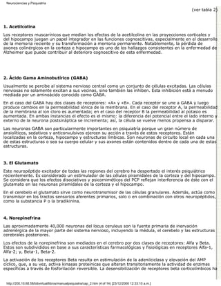 Neurociencias y Psiquiatría

                                                                                                         (ver tabla 2)



1. Acetilcolina

Los receptores muscarínicos que median los efectos de la acetilcolina en las proyecciones corticales y
del hipocampo juegan un papel integrador en las funciones cognoscitivas, especialmente en el desarrollo
de la memoria reciente y su transformación a memoria permanente. Notablemente, la pérdida de
axones colinérgicos en la corteza e hipocampo es uno de los hallazgos consistentes en la enfermedad de
Alzheimer que puede contribuir al deterioro cognoscitivo de esta enfermedad.




2. Ácido Gama Aminobutírico (GABA)

Usualmente se percibe al sistema nervioso central como un conjunto de células excitadas. Las células
nerviosas no solamente excitan a sus vecinas, sino también las inhiben. Esta inhibición está a menudo
mediada por un aminoácido conocido como GABA.
En el caso del GABA hay dos clases de receptores: «A» y «B». Cada receptor se une a GABA y luego
produce cambios en la permeabilidad iónica de la membrana. En el caso del receptor A, la permeabilidad
de la membrana al ion cloro es aumentada; en el caso del receptor B la permeabilidad al potasio es
aumentada. En ambas instancias el efecto es el mismo: la diferencia del potencial entre el lado interno y
externo de la neurona postsináptica se incrementa; así, la célula se vuelve menos propensa a disparar.
Las neuronas GABA son particularmente importantes en psiquiatría porque un gran número de
ansiolíticos, sedativos y anticonvulsivos ejercen su acción a través de estos receptores. Están
localizadas en la corteza, hipocampo y estructuras límbicas. Son neuronas de circuito local en cada una
de estas estructuras o sea su cuerpo celular y sus axones están contenidos dentro de cada una de estas
estructuras.



3. El Glutamato

Este neuropéptido excitador de todas las regiones del cerebro ha despertado el interés psiquiátrico
recientemente. Es considerado un estimulador de las células piramidales de la corteza y del hipocampo.
Se considera que los efectos disociativos y psicomiméticos del PCP reflejan interferencia de éste con el
glutamato en las neuronas piramidales de la corteza y el hipocampo.

En el cerebelo el glutamato sirve como neurotransmisor de las células granulares. Además, actúa como
transmisor en los tractos sensorios aferentes primarios, solo o en combinación con otros neuropéptidos,
como la substancia P o la bradikinina.



4. Norepinefrina

Las aproximadamente 40,000 neuronas del locus ceruleus son la fuente primaria de inervación
adrenérgica de la mayor parte del sistema nervioso, incluyendo la médula, el cerebelo y las estructuras
cerebrales posteriores.

Los efectos de la norepinefrina son mediados en el cerebro por dos clases de receptores: Alfa y Beta.
Estos son subdivididos en base a sus características farmacológicas y fisiológicas en receptores Alfa-1,
Alfa-2; y, Beta-1, Beta-2.

La activación de los receptores Beta resulta en estimulación de la adenilciclasa y elevación del AMP
cíclico, que, a su vez, activa kinasas proteínicas que alteran transitoriamente la actividad de enzimas
específicas a través de fosforilación reversible. La desensibilización de receptores beta corticolímbicos ha


 http://200.10.68.58/bibvirtual/libros/manualpsiquiatra/cap_2.htm (4 of 14) [23/12/2000 12:33:10 a.m.]
 