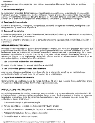 Retardo Mental

con los padres, con otras personas y con objetos inanimados. El examen físico debe ser prolijo y
objetivo.
3. Examen Neurológico

La incidencia y gravedad de los trastornos neurológicos, generalmente, se acrecienta en proporción
inversa al grado de retraso; pero, muchos niños con retraso grave no tienen anomalías neurológicas
graves. Inversamente, alrededor del 25% de todos los niños con parálisis cerebral tienen inteligencia
normal. En el examen debe explorarse áreas motoras, sensoriales y síndromes neurológicos.
4. Pruebas de Laboratorio

Exámenes bioquímicos, serológicos, citogenéticos, así como radiografías de cráneo, tomografía axial
computarizada y resonancia magnética.
5. Examen Psiquiátrico

Exploración psiquiátrica que abarca la entrevista, la historia psiquiátrica y el examen del estado mental,
pruebas de inteligencia y personalidad.

Es frecuente encontrar alteraciones en la conducta tales como hiperactividad, irritabilidad, evitación y
agresividad.
DIAGNÓSTICO DIFERENCIAL

Diversas condiciones médicas pueden simular el retraso mental. Los niños que proceden de hogares que
proporcionan una insuficiente estimulación, pueden presentar retrasos motores y mentales que son
reversibles, si se les proporciona un entorno enriquecido y estimulante en la primera etapa de la niñez.
Diversas incapacidades, sobre todo la sordera y la ceguera (así por ejemplo Helen Keller, la ciega y
sordomuda famosa por su inteligencia y voluntad), pueden simular un retraso mental. Sin embargo, es
necesario establecer el diagnóstico diferencial con:
1. Los trastornos específicos del desarrollo

El atraso en éste caso es en un área específica y no global.
2. Los trastornos generalizados del desarrollo

Aparece una alteración cualitativa en el desarrollo de la interacción social, de las habilidades de
comunicación, tanto verbales como no verbales, y de la imaginación.
3. Capacidad intelectual limítrofe

Generalmente, se establece dentro del rango de C.I. de 71 a 84, que requiere de una detenida y prolija
evaluación de todas las fuentes de información psicobiosociales.


PROGRAMA DE TRATAMIENTO

La medicina no posee los medios para curar a un retardado, una vez que el cuadro se ha instalado. El
éxito terapéutico reside, en realidad, en el diagnóstico precoz. Se debe prevenir y diseñar un programa
terapéutico integral que trate de frenar los diversos factores que en cada caso estén en juego. Sin
embargo, se puede programar:

1. Tratamiento biológico: psicofarmacología.
2. Terapia psicológica: técnicas conductuales: individual y grupal.

3. Terapéutica recreativa: ludoterapia, deporte, actividades artísticas.

4. Pedagogía terapéutica: durante el período escolar.
5. Formación técnica: talleres protegidos.


 http://200.10.68.58/bibvirtual/libros/manualpsiquiatra/cap_11.htm (5 of 8) [23/12/2000 12:38:15 a.m.]
 