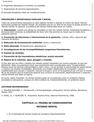 Retardo Mental


6. Programas educativos a la familia y la sociedad.

7. Organización de servicios especializados.
El abordaje terapéutico debe ser multidimensional.


PREVENCIÓN E IMPORTANCIA FAMILIAR Y SOCIAL

Todos los conocimientos expuestos en este capítulo tienden a reforzar el criterio de lograr máxima
prevención posible del retardo mental. Se considera que en un 30% de los casos se puede prevenir un
retardo mental. En general, la profilaxis del retraso mental debe tener en cuenta:

1. Información; cuando una pareja ha concebido un hijo con retraso mental, netamente hereditario y
de transmisión conocida, la probabilidad de tener otro hijo anormal es mayor que la media de la
población general.
2. Prevención de infecciones e intoxicaciones en la gestación; rubeola, sífilis, reducción del
consumo de alcohol.
3. Reducción de Contaminación ambiental; plomo y radiaciones.

4. Dieta adecuada; fenilquetonuria, galactosemia.

5. Investigaciones de las incompatibilidades sanguíneas fetomaternas.
6. Examen de cariotipo.

7. Prevención de los traumatismos obstétricos: anoxia neonatal.
8. Mejoría de la nutrición, agua, desagüe y vivienda.

Si hay algo que los niños y adultos con retardo mental comparten con mucha angustia, es que son
diferentes; éstas circunstancias hacen que socialmente sean considerados como "excepcionales".
Muchas veces las familias sobreprotegen a estos niños y no les brindan la oportunidad de experimentar
y resolver sus propias necesidades, generando una imagen desdibujada de compasión y pena e
impidiéndoles que crezcan y maduren, merced al ensayo y error en la experiencia de vivir por sí mismo.
No se les prepara para la frustración positiva que conduce al crecimiento, desprendimiento y madurez,
actitud familiar que debe corregirse

En suma, según Freedman "el retraso mental puede ser considerado como un problema médico,
psicológico o educacional, aunque en último análisis es, fundamentalmente, un problema social".


LECTURAS RECOMENDADAS

1. VALLEJO RUILOBA, J., Introducción a la Psicopatología y Psiquiatría, Tercera edición. Barcelona,
Salvat, 1991.

2. VIDAL, G., Y ALARCÓN, R., Psiquiatría, Buenos Aires, Editorial Panamerica, 1986.



                                CAPÍTULO 11: PRUEBA DE CONOCIMIENTOS
                                                        RETARDO MENTAL


       1. En la etiología del retraso mental se considera mayoritariamente


 http://200.10.68.58/bibvirtual/libros/manualpsiquiatra/cap_11.htm (6 of 8) [23/12/2000 12:38:15 a.m.]
 
