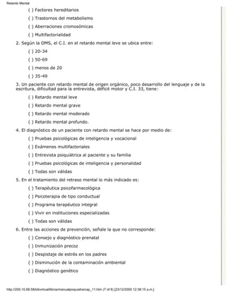 Retardo Mental

              ( ) Factores hereditarios

              ( ) Trastornos del metabolismo
              ( ) Aberraciones cromosómicas

              ( ) Multifactorialidad

      2. Según la OMS, el C.I. en el retardo mental leve se ubica entre:
              ( ) 20-34

              ( ) 50-69
              ( ) menos de 20

              ( ) 35-49

      3. Un paciente con retardo mental de origen orgánico, poco desarrollo del lenguaje y de la
      escritura, dificultad para la entrevista, déficit motor y C.I. 33, tiene:

              ( ) Retardo mental leve
              ( ) Retardo mental grave
              ( ) Retardo mental moderado
              ( ) Retardo mental profundo.
      4. El diagnóstico de un paciente con retardo mental se hace por medio de:

              ( ) Pruebas psicológicas de inteligencia y vocacional
              ( ) Exámenes multifactoriales
              ( ) Entrevista psiquiátrica al paciente y su familia
              ( ) Pruebas psicológicas de inteligencia y personalidad

              ( ) Todas son válidas
      5. En el tratamiento del retraso mental lo más indicado es:

              ( ) Terapéutica psicofarmacológica
              ( ) Psicoterapia de tipo conductual

              ( ) Programa terapéutico integral

              ( ) Vivir en instituciones especializadas
              ( ) Todas son válidas

      6. Entre las acciones de prevención, señale la que no corresponde:
              ( ) Consejo y diagnóstico prenatal

              ( ) Inmunización precoz

              ( ) Despistaje de estrés en los padres
              ( ) Disminución de la contaminación ambiental

              ( ) Diagnóstico genético



http://200.10.68.58/bibvirtual/libros/manualpsiquiatra/cap_11.htm (7 of 8) [23/12/2000 12:38:15 a.m.]
 