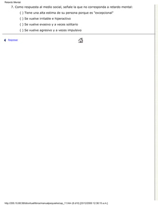 Retardo Mental

      7. Como respuesta al medio social, señale la que no corresponda a retardo mental:

              ( ) Tiene una alta estima de su persona porque es "excepcional"
              ( ) Se vuelve irritable e hiperactivo

              ( ) Se vuelve evasivo y a veces solitario

              ( ) Se vuelve agresivo y a veces impulsivo


   Regresar




http://200.10.68.58/bibvirtual/libros/manualpsiquiatra/cap_11.htm (8 of 8) [23/12/2000 12:38:15 a.m.]
 