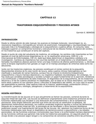 Trastornos Esquizofrénicos y Psicosis Afines

Manual de Psiquiatría "Humbero Rotondo"




                                                             CAPÍTULO 12


                       TRASTORNOS ESQUIZOFRÉNICOS Y PSICOSIS AFINES


                                                                                                          Germán E. BERRÍOS


INTRODUCCIÓN

Desde la última edición de este manual, los avances en biología molecular, neuroimagen (p. ej.,
resonancia magnética y tomografía por emisión de positrones), histopatología y neuropsicología nos han
acercado más a la fisiopatología y etiología de la esquizofrenia y cuadros afines. En conjunto, tales
hallazgos sugieren un compromiso funcional y estructural de los lóbulos frontal y temporal del cerebro,
en los trastornos que constituyen el tema del capítulo.
Desde el punto de vista del estudiante de medicina, sin embargo, los cambios más importantes se han
operado al nivel de definiciones diagnósticas (p. ej. la clasificación americana, DSM-IV, y la
Internacional de Enfermedades, CIE-10, dado que éstas determinan el diagnóstico cotidiano y la
investigación. Cambios de importancia han ocurrido también en el tratamiento y la rehabilitación. Los
llamados neurolépticos atípicos parecen tener una baja incidencia de efectos parkinsonianos; y, técnicas
como la terapia cognoscitiva han ganado un lugar en el manejo psicológico de síntomas tales como las
delusiones.
Junto con los trastornos orgánicos, las psicosis constituyen el núcleo central de la psiquiatría.
Descendientes directos de la vieja noción de locura, estos cuadros clínicos heterogéneos se han
clasificado y explicado de varias maneras, aunque hoy se impone la dicotomía Kraepeliniana
(esquizofrenia y locura maníaco-depresiva) y su respectiva hipótesis neurobiológica. Sin embargo, no
hay duda que variables psicológicas y sociales cumplen un papel fundamental en la aparición, tendencia
a la cronificación y tratamiento de tales trastornos. El diagnóstico de la esquizofrenia, de los trastornos
delusivos y el de los cuadros psicóticos no clasificados, aún se basa en la clínica descriptiva. Los linderos
entre estos cuadros no son siempre claros y dificultan el diagnóstico del neófito, en cuyo caso la ayuda
del especialista es esencial. Este capítulo trata de la historia, epidemiología, presentación clínica y
clasificación, genética y etiología, patogénesis y tratamiento de la esquizofrenia.


RESEÑA HISTÓRICA

La transformación de las locuras en lo que actualmente se llaman las psicosis, comenzó durante la
segunda mitad del siglo XIX. Las locuras se definieron originalmente como trastornos primarios de las
funciones intelectuales que llevaban a una dislocación del comportamiento y de la competencia
psicosocial. Esta amplia definición permitió que entre las locuras se clasificaran la epilepsia, las
depresiones melancólicas delirantes, los cuadros cerebrales orgánicos agudos e incluso las demencias.
Después de la segunda mitad del XIX, la psicología de las facultades y otros factores ideológicos
poderosos causan una fragmentación del grupo de las locuras. Así, aparecen los trastornos puros de las
funciones intelectuales (que llevan el diagnóstico de demencia precoz o esquizofrenia y los estados
paranoides), de las funciones orécticas o emocionales (que llevan a la enfermedad maníaco-depresiva) y
de las funciones volitivas que generan más tarde los trastornos psicopáticos. Un segundo plano de
clivaje divide a las psicosis según tengan o no compromiso de conciencia (clasifica entre las primeras a


 http://200.10.68.58/bibvirtual/libros/manualpsiquiatra/cap_12.htm (1 of 10) [23/12/2000 12:38:33 a.m.]
 