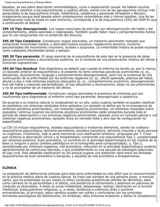 Trastornos Esquizofrénicos y Psicosis Afines

basados, ya sea sobre descripción sintomatológica, curso o especulación causal. Ha habido muchos
intentos de clasificar a las esquizofrenias y cuadros afines, siendo una de las agrupaciones clínicas más
perdurables la de esquizofrenia simple, hebefrénica, catatónica y paranoide (Kraepelin y Bleuler),
simplemente porque está basada sobre constelaciones sintomáticas más o menos estables. Una de las
clasificaciones más de moda en este momento, corresponde a la de Esquizofrenia (295) del DSM-IV que
a continuación se detalla:
295.10 Tipo desorganizado. Los rasgos esenciales de este tipo son desorganización del habla y del
comportamiento, afecto aplanado o inapropiado. También puede haber risas y comportamientos tontos
que no son congruentes con el contenido del discurso.

295.20 Tipo Catatónico. Constituyen rasgos esenciales, un trastorno psicomotor marcado que
comprende inmovilidad motora, o actividad motora excesiva, negativismo extremo, mutismo,
peculiaridades del movimiento voluntario, ecolalia o ecopraxia. La inmovilidad motora se puede expresar
como catalepsia (flexibilidad cérea) o estupor.
295.30 Tipo paranoide. El rasgo esencial de la esquizofrenia de este tipo es la presencia de ideas
delusivas prominentes o alucinaciones auditivas, en el contexto de una preservación relativa del afecto y
funciones cognoscitivas.
295.60 Tipo Residual. Este diagnóstico se deberá usar cuando el enfermo ha tenido ya, por lo menos,
un episodio anterior de esquizofrenia y al presente no tiene síntomas psicóticos prominentes (p. ej.,
delusiones, alucinaciones, lenguaje y comportamiento desorganizados), pero hay la evidencia de una
continuación de la enfermedad por los síntomas negativos (p. ej., afecto aplanado, pobreza del habla,
abulia) o dos o más síntomas positivos atenuados (p. ej., comportamiento excéntrico, desorganización
leve del habla y creencias estrambóticas). Si hay delusiones o alucinaciones, éstas no son prominentes
y no se acompañan de un trastorno del afecto.

295.90 Tipo indiferenciado. Constituyen rasgos esenciales la presencia de síntomas que son
insuficientes para diagnosticar al enfermo como tipo paranoide, desorganizado o catatónico.

De acuerdo a su historia natural (o longitudinal) en un año, estos cuadros también se pueden clasificar
en episódicos con síntomas residuales entre episodios (un episodio se define por la re-emergencia de
síntomas psicóticos prominentes); con síntomas negativos prominentes, sin síntomas residuales entre
episodios; continuo (cuando los síntomas psicóticos prominentes están presentes durante todo el
período de observación) o con síntomas negativos prominentes; episodio único en remisión parcial o con
síntomas negativos prominentes; episodio único en remisión total y otro tipo de configuración no
especificable.
La CIE-10 incluye esquizofrenia, estados esquizotípicos y trastornos delirantes, siendo los subtipos:
esquizofrenia esquizotípica, delirante persistente, psicótica transitoria, delirante inducida y otras psicosis
no orgánicas. Finalmente, vale la pena mencionar una clasificación británica –propuesta por T. Crow–
que combina la descripción clínica y la fisiopatología; comprende una esquizofrenia Tipo 1, caracterizada
por síntomas positivos, buen pronóstico, un aumento en la actividad dopaminérgica en los núcleos de la
base (y ninguno o pocos cambios patológicos en la tomografía axial computarizada); y, Tipo 2,
caracterizada por síntomas negativos, mal pronóstico, reducción en la actividad dopaminérgica cerebral,
agrandamiento de ventrículos laterales, y que probablemente es una secuela de patologías adquiridas
de tipo viral. Esta debatida clasificación es útil porque sugiere una distinción clara entre las llamadas
esquizofrenias de buen pronóstico o benignas, y aquellas de mal pronóstico o Kraepelinianas.


CLÍNICA

La estipulación de definiciones precisas para esta seria enfermedad es más difícil que el reconocimiento
en la práctica médica diaria de cuadros típicos. Se trata casi siempre de una persona joven, a menudo
varón, que ha presentado ya por meses (o años) conductas prodrómicas difíciles de identificar, tales
como cambios en la personalidad y el afecto, una tendencia al retraimiento y deterioro en patrones de
conducta ya alcanzados. A éstos se suma irritabilidad, desasosiego, letargo, declinación en la función
intelectual, preocupaciones religiosas, y, a veces, tendencia a creencias raras y acciones
extraordinarias. Al principio, estos cambios pueden ser sutiles y confundirse con las conocidas
tormentas psicológicas del adolescente; sin embargo, tales síntomas empeoran y dañan la competencia


 http://200.10.68.58/bibvirtual/libros/manualpsiquiatra/cap_12.htm (3 of 10) [23/12/2000 12:38:33 a.m.]
 
