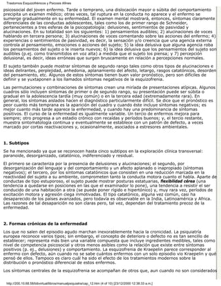 Trastornos Esquizofrénicos y Psicosis Afines

psicosocial del joven enfermo. Tarde o temprano, una dislocación mayor o súbita del comportamiento
precipita un examen médico; otras veces, tal ruptura en la conducta no aparece y el enfermo se
sumerge gradualmente en su enfermedad. El examen mental mostrará, entonces, síntomas claramente
diferenciales de las conductas adolescentes, tales como los de primer rango de Schneider,
pertenecientes a tres esferas de la psicopatología: delusiones, sentimientos de pasividad y
alucinaciones. En su totalidad son los siguientes: 1) pensamientos audibles; 2) alucinaciones de voces
hablando en tercera persona; 3) alucinaciones de voces comentando sobre las acciones del enfermo; 4)
experiencias o sentimientos de pasividad, es decir, la sensación y/o creencia que una agencia externa
controla al pensamiento, emociones o acciones del sujeto; 5) la idea delusiva que alguna agencia roba
los pensamientos del sujeto o le inserta nuevos; 6) la idea delusiva que los pensamientos del sujeto son
audibles (p.ej. como transmitidos en voz alta) a medida que el sujeto los piensa; y 7) percepción
delusional, es decir, ideas erróneas que surgen bruscamente en relación a percepciones normales.
El sujeto también puede mostrar síntomas de segundo rango tales como otros tipos de alucinaciones e
ideas delirantes, perplejidad, anhedonia, aplanamiento del afecto, letargo, rasgos catatónicos, desorden
del pensamiento, etc. Algunos de estos síntomas tienen buen valor pronóstico, pero son difíciles de
definir y se yuxtaponen a los llamados síntomas negativos de la esquizofrenia.

Las permutaciones y combinaciones de síntomas crean una miríada de presentaciones atípicas. Algunos
cuadros sólo incluyen síntomas de primer o de segundo rango, su presentación puede ser súbita o
gradual en la adolescencia tardía (muy común) o en la tercera edad (extremadamente rara). En
general, los síntomas aislados hacen el diagnóstico particularmente difícil. Se dice que el pronóstico es
peor cuanto más temprana es la aparición del cuadro y cuando éste incluye síntomas negativos; es
mejor cuanto más tarde aparece la enfermedad, y cuando hay una predominancia de síntomas
positivos. El curso de la enfermedad es igualmente variable. Un tercio de enfermos mejora para
siempre; otro progresa a un estadio crónico con recaídas y períodos buenos; y, el tercio restante,
muestra sintomatología continua y eventualmente se establece con un patrón de defecto, a veces
marcado por cortas reactivaciones y, ocasionalmente, asociados a estresores ambientales.


1. Subtipos

Se ha mencionado ya que se reconocen hasta cinco subtipos en la exploración clínica transversal:
paranoide, desorganizado, catatónico, indiferenciado y residual.

El primero se caracteriza por la presencia de delusiones y alucinaciones; el segundo, por
desorganización del lenguaje y del comportamiento y un afecto aplanado o inapropiado (síntomas
negativos); el tercero, por los síntomas catatónicos que consisten en una reducción marcada en la
reactividad del sujeto a su ambiente, comprometen tanto la conducta motora cuanto el habla. Aparte de
conductas de tipo estuporoso, el sujeto puede mostrar posturas estatuarias, flexibilidad cérea (una
tendencia a quedarse en posiciones en las que el examinador lo pone), una tendencia a resistir el ser
conducido de una habitación a otra (se puede poner rígido e hipertónico) y, muy rara vez, períodos de
excitación motora y agresión ciega inmotivadas. El tipo catatónico, alguna vez común, casi ha
desaparecido de los países avanzados, pero todavía es observable en la India, Latinoamérica y Africa.
Las razones de tal desaparición no son claras pero, tal vez, dependan del tratamiento precoz de la
enfermedad.


2. Formas crónicas de la enfermedad

Los que no salen del episodio agudo marchan inexorablemente hacia la cronicidad. La psiquiatría
europea reconoce varios tipos; sin embargo, el concepto de deterioro o defecto no es tan sencillo de
establecer; representa más bien una variable compuesta que incluye ingredientes medibles, tales como
nivel de competencia psicosocial y otros menos asibles como la relación que existe entre síntomas
positivos (p. ej., delusiones) y comportamiento. La esquizofrenia de Kraepelin parece corresponder al
enfermo con defecto, aún cuando no se sabe cuántos enfermos con un solo episodio vio Kraepelin y qué
pensó de ellos. Tampoco es claro cuál ha sido el efecto de los tratamientos modernos sobre la
distribución o pronóstico diferencial de estos enfermos.

Los síntomas centrales de la esquizofrenia se acompañan de otros que, aun cuando no son considerados


 http://200.10.68.58/bibvirtual/libros/manualpsiquiatra/cap_12.htm (4 of 10) [23/12/2000 12:38:33 a.m.]
 