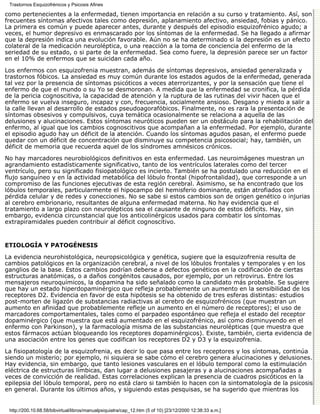 Trastornos Esquizofrénicos y Psicosis Afines

como pertenecientes a la enfermedad, tienen importancia en relación a su curso y tratamiento. Así, son
frecuentes síntomas afectivos tales como depresión, aplanamiento afectivo, ansiedad, fobias y pánico.
La primera es común y puede aparecer antes, durante y después del episodio esquizofrénico agudo; a
veces, el humor depresivo es enmascarado por los síntomas de la enfermedad. Se ha llegado a afirmar
que la depresión indica una evolución favorable. Aún no se ha determinado si la depresión es un efecto
colateral de la medicación neuroléptica, o una reacción a la toma de conciencia del enfermo de la
seriedad de su estado, o si parte de la enfermedad. Sea como fuere, la depresión parece ser un factor
en el 10% de enfermos que se suicidan cada año.

Los enfermos con esquizofrenia muestran, además de síntomas depresivos, ansiedad generalizada y
trastornos fóbicos. La ansiedad es muy común durante los estados agudos de la enfermedad, generada
tal vez por la presencia de síntomas psicóticos a veces aterrorizantes, y por la sensación que tiene el
enfermo de que el mundo o su Yo se desmoronan. A medida que la enfermedad se cronifica, la pérdida
de la pericia cognoscitiva, la capacidad de atención y la ruptura de las rutinas del vivir hacen que el
enfermo se vuelva inseguro, incapaz y con, frecuencia, socialmente ansioso. Desgano y miedo a salir a
la calle llevan al desarrollo de estados pseudoagorafóbicos. Finalmente, no es rara la presentación de
síntomas obsesivos y compulsivos, cuya temática ocasionalmente se relaciona a aquella de las
delusiones y alucinaciones. Estos síntomas neuróticos pueden ser un obstáculo para la rehabilitación del
enfermo, al igual que los cambios cognoscitivos que acompañan a la enfermedad. Por ejemplo, durante
el episodio agudo hay un déficit de la atención. Cuando los síntomas agudos pasan, el enfermo puede
quedar con un déficit de concentración que disminuye su competencia psicosocial; hay, también, un
déficit de memoria que recuerda aquel de los síndromes amnésicos crónicos.

No hay marcadores neurobiológicos definitivos en esta enfermedad. Las neuroimágenes muestran un
agrandamiento estadísticamente significativo, tanto de los ventrículos laterales como del tercer
ventrículo, pero su significado fisiopatológico es incierto. También se ha postulado una reducción en el
flujo sanguíneo y en la actividad metabólica del lóbulo frontal (hipofrontalidad), que corresponde a un
compromiso de las funciones ejecutivas de esta región cerebral. Asimismo, se ha encontrado que los
lóbulos temporales, particularmente el hipocampo del hemisferio dominante, están atrofiados con
pérdida celular y de redes y conecciones. No se sabe si estos cambios son de origen genético o injurias
al cerebro embrionario, resultantes de alguna enfermedad materna. No hay evidencia que el
tratamiento a largo plazo con neurolépticos sea el causante de ninguno de estos déficits. Hay, sin
embargo, evidencia circunstancial que los anticolinérgicos usados para combatir los síntomas
extrapiramidales pueden contribuir al déficit cognoscitivo.


ETIOLOGÍA Y PATOGÉNESIS

La evidencia neurohistológica, neuropsicológica y genética, sugiere que la esquizofrenia resulta de
cambios patológicos en la organización cerebral, a nivel de los lóbulos frontales y temporales y en los
ganglios de la base. Estos cambios podrían deberse a defectos genéticos en la codificación de ciertas
estructuras anatómicas, o a daños congénitos causados, por ejemplo, por un retrovirus. Entre los
mensajeros neuroquímicos, la dopamina ha sido señalado como la candidato más probable. Se sugiere
que hay un estado hiperdopaminérgico que refleja probablemente un aumento en la sensibilidad de los
receptores D2. Evidencia en favor de esta hipótesis se ha obtenido de tres esferas distintas: estudios
post-morten de ligazón de substancias radiactivas al cerebro de esquizofrénicos (que muestran un
aumento en afinidad que probablemente refleje un aumento en el número de receptores); el uso de
marcadores comportamentales, tales como el parpadeo espontáneo que refleja el estado del receptor
dopaminérgico (que muestra que está aumentado en el esquizofrénico, así como disminuyendo en el
enfermo con Parkinson), y la farmacología misma de las substancias neurolépticas (que muestra que
estos fármacos actúan bloqueando los receptores dopaminérgicos). Existe, también, cierta evidencia de
una asociación entre los genes que codifican los receptores D2 y D3 y la esquizofrenia.

La fisiopatología de la esquizofrenia, es decir lo que pasa entre los receptores y los síntomas, continúa
siendo un misterio; por ejemplo, ni siquiera se sabe cómo el cerebro genera alucinaciones y delusiones.
Hay evidencia, sin embargo, que tanto lesiones vasculares en el lóbulo temporal como la estimulación
eléctrica de estructuras límbicas, dan lugar a delusiones pasajeras y a alucinaciones acompañadas a
veces de convicción de realidad. Estas correlaciones explican la presencia de cuadros psicóticos en la
epilepsia del lóbulo temporal, pero no está claro si también lo hacen con la sintomatología de la psicosis
en general. Durante los últimos años, y siguiendo estas pesquisas, se ha sugerido que mientras los


 http://200.10.68.58/bibvirtual/libros/manualpsiquiatra/cap_12.htm (5 of 10) [23/12/2000 12:38:33 a.m.]
 