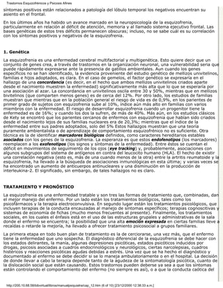 Trastornos Esquizofrénicos y Psicosis Afines

síntomas positivos están relacionados a patología del lóbulo temporal los negativos encuentran su
asiento en el frontal.

En los últimos años ha habido un avance marcado en la neuropsicología de la esquizofrenia,
particularmente en relación al déficit de atención, memoria y al llamado sistema ejecutivo frontal. Las
bases genéticas de estos tres déficits permanecen obscuras; incluso, no se sabe cuál es su correlación
con los síntomas positivos y negativos de la esquizofrenia.


1. Genética

La esquizofrenia es una enfermedad cerebral multifactorial y multigenética. Esto quiere decir que un
conjunto de genes crea, a través de trastornos en la organización neuronal, una vulnerabilidad seria que
puede rápidamente expresarse ante la presencia de gatillos ambientales. Aun cuando los genes
específicos no se han identificado, la evidencia proveniente del estudio genético de mellizos univitelinos,
familias e hijos adoptados, es clara. En el caso de gemelos, el factor genético se expresaría en el
hallazgo de una concordancia (es decir, en el hecho que ambos mellizos univitelinos criados aparte
desde el nacimiento muestren la enfermedad) significativamente más alta que lo que se esperaría por
una asociación al azar. La concordancia en univitelinos oscila entre 30 y 50%, mientras que en mellizos
bivitelinos (que comparten menos genes) es de cerca del 12%. Por otro lado, los estudios de familias
muestran que mientras que en la población general el riesgo de vida es de 0,9%, en los parientes de
primer grado de sujetos con esquizofrenia sube al 10%, índice aún más alto en familias con varios
miembros con la enfermedad. El riesgo de desarrollar esquizofrenia cuando un progenitor tiene la
enfermedad es de 16%; y cuando los dos la sufren, de más de 40%. Más aún, en los estudios clásicos
de Kety se encontró que los parientes cercanos de enfermos con esquizofrenia que habían sido criados
desde el nacimiento lejos de sus familias nucleares era de 20,3%; mientras que el índice de la
enfermedad entre sus padres adoptados, solo del 5% Estos hallazgos muestran que una teoría
puramente ambientalista o de aprendizaje de comportamiento esquizofrénico no es suficiente. Otra
técnica es la de identificar marcadores biológicos definidos, como caracteres hereditarios estables
asociados con los genes de la esquizofrenia. La esperanza es que estos endofenotipos (los marcadores)
reemplacen a los exofenotipos (los signos y síntomas de la enfermedad). Entre éstos se cuentan el
déficit en movimientos de seguimiento de los ojos (eye tracking) y, probablemente, asociaciones con
algunos subgrupos del sistema de antígenos en contra del leucocito humano (HLA). El hecho de existir
una correlación negativa (esto es, más de una cuando menos de la otra) entre la artritis reumatoide y la
esquizofrenia, ha llevado a la búsqueda de asociaciones inmunológicas en esta última; y varias veces se
ha encontrado un aumento de anticuerpos antinucleares y una disminución en la producción de
interleukina-2. El significado, sin embargo, de tales hallazgos no es claro.


TRATAMIENTO Y PRONÓSTICO

La esquizofrenia es una enfermedad tratable y son tres las formas de tratamiento que, combinadas, dan
el mejor manejo del enfermo. Por un lado están los tratamientos biológicos, tales como los
psicofármacos y la terapia electroconvulsiva. En segundo lugar están los tratamientos psicológicos, que
incluyen terapias de la conducta encauzadas al manejo de síntomas específicos; terapias cognoscitivas y
sistemas de economía de fichas (mucho menos frecuentes al presente). Finalmente, los tratamientos
sociales, en los cuales el énfasis está en el uso de las estructuras grupales y administrativas de la sala
donde el enfermo se encuentra; la posibilidad que una alta emoción expresada en ciertas familias lleve a
recaídas o retarde la mejoría, ha llevado a ofrecer tratamiento psicosocial a grupos familiares.

La primera etapa en todo buen plan de tratamiento es la de cerciorarse, una vez más, que el enfermo
tiene la enfermedad que uno sospecha. El diagnóstico diferencial de la esquizofrenia se debe hacer con
los estados delirantes, la manía, algunas depresiones psicóticas, estados psicóticos inducidos por
drogas, psicosis asociadas a cuadros endocrinológicos y neurológicos, ciertas narcolepsias, cuadros
histéricos y reacciones psicóticas agudas debidas a estrés. Una vez que se ha hecho el diagnóstico y
documentado al enfermo se debe decidir si se lo maneja ambulatoriamente o en el hospital. La decisión
de donde llevar a cabo la terapia depende tanto de la agudeza de la sintomatología psicótica, cuanto de
la dislocación social que están causando. Estos trastornos pueden deberse ya sea a que los síntomas
están controlando el comportamiento del enfermo (no siempre es así), o a que la conducta caótica del


 http://200.10.68.58/bibvirtual/libros/manualpsiquiatra/cap_12.htm (6 of 10) [23/12/2000 12:38:33 a.m.]
 