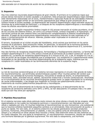 Neurociencias y Psiquiatría

sido asociada con el mecanismo de acción de los antidepresivos.



5. Dopamina

Hay tres sistemas neuronales dopaminérgicos de gran interés. El primero en la sustancia negra que
provee densa inervación al núcleo caudado y al putamen. Esta proyección dopaminérgica negro estriatal
está íntimamente relacionada con el inicio, mantenimiento y ejecución fluida de las actividades motoras
y puede tener un papel similar en las funciones cognoscitivas que refleja la gran proyección de la
corteza frontal al núcleo caudado. La degeneración del trayecto dopaminérgico negro-estriatal causa los
síntomas de la enfermedad de Parkinson, y el bloqueo de los receptores dopaminérgicos o neurolépticos
causa los efectos secundarios piramidales.

El segundo, en la región mesocórtico límbica (región A-10) provee inervación al núcleo acumbens, el eje
de los circuitos del sistema límbico, así como a la corteza frontal, corteza cingulada y al hipocampo. La
inervación cortical de este sistema tiene una distribución complementaria al sistema noradrenérgico
aferente. El papel de las proyecciones dopaminérgicas mesocórtico límbicas ha sido implicado en el
placer o comportamientos de refuerzo. Además, pueden estar implicadas en la atención y en la
integración cognoscitiva.

El tercero, localizado en el núcleo arcuato del hipotálamo, envía axones que terminan en los senos
venosos de la pituitaria. Esta proyección inhibe, en particular, la secreción de la hormona pituitaria
prolactina. Así, los neurolépticos, potentes bloqueadores de los receptores dopamínicos D-2, aumentan
la liberación de prolactina.

Hay dos familias de receptores dopaminérgicos, farmacológica y fisiológicamente distintos. La familia del
receptor dopaminérgico D-1 (D1 y D5) actúa a través de la activación de la adenil ciclasa por vía de la
proteína Gs. La familia de receptores dopaminérgicos D-2 incluye al D2, D3, y D4. El receptor D-2 es el
sitio de acción de las drogas neurolépticas que lo antagonizan. Los receptores D-2 aparentemente están
localizados en las dendritas de neuronas dopaminérgicas de la substancia negra, mientras que los
receptores D-1 están localizados en las terminaciones aferentes de la sustancia negra.



6. Serotonina

La red de neuronas serotoninérgicas en el sistema nervioso representa el circuito más grande de todos
los neurotransmisores. Las terminales serotoninérgicas pueden influir muchas partes del cerebro que
controlan una variedad de funciones fisiológicas, incluyendo el estado de ánimo, el comportamiento,
movimiento, dolor, actividad sexual, apetito, secreciones endocrinas y función cardiovascular. Anomalías
en el funcionamiento de las neuronas serotoninérgicas pueden tener un papel importante en la etiología
de varias enfermedades, y las drogas que modifican su función son potencialmente útiles en el
tratamiento de muchos padecimientos psiquiátricos y neurológicos.

Desde 1970, con el advenimiento de la técnica de los radioligandos y el descubrimiento de los
receptores de serotonina definidos como 5HT1 y 5HT2, se han descubierto 14 subtipos más y no cabe
duda que aún hay otros por agregarse.



7. Péptidos Neuroactivos

En el sistema nervioso cada célula estimula cierto número de otras células a través de las sinapsis, sitios
especializados en los cuales los mensajeros químicos o «neurotransmisores» son liberados por una
célula y captados por otra. En muchas instancias el neurotransmisor es una monoamina: una substancia
que la neurona sintetiza haciéndole pequeños cambios a un aminoácido. Esta comunicación de punto a
punto es rápida. Por otro lado, en el sistema endocrino las células glandulares secretan productos
químicos, hormonas, (frecuentemente un péptido, o sea una cadena corta de aminoácidos) hacia la
sangre y su influencia en otras células lleva minutos u horas. Esta distinción entre los dos sistemas se
ha vuelto nebulosa. Por una parte la norepinefrina, un neurotransmisor monoamino, resulta ser también
una hormona liberada por la glándula suprarrenal. Por otro lado la vasopresina, una hormona


 http://200.10.68.58/bibvirtual/libros/manualpsiquiatra/cap_2.htm (5 of 14) [23/12/2000 12:33:10 a.m.]
 