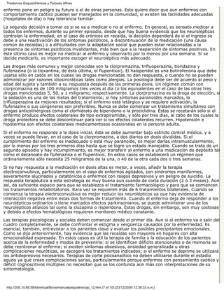 Trastornos Esquizofrénicos y Psicosis Afines

enfermo pone en peligro su futuro o el de otras personas. Esto quiere decir que aun enfermos con
comportamiento caótico pueden ser manejados en la comunidad, si existen las facilidades adecuadas
(hospitales de día) o hay tolerancia familiar.
La segunda decisión a tomar es si se va a medicar o no al enfermo. En general, es sensato medicar a
todos los enfermos, durante su primer episodio, desde que hay buena evidencia que los neurolépticos
controlan la enfermedad; en el caso de crónicos en recaída, la decisión dependerá de si el ingreso se
debe a una reactivación de los síntomas psicóticos, a discontinuación de la medicación (una causa
común de recaídas) o a dificultades con la adaptación social que pueden estar relacionadas a la
presencia de síntomas psicóticos invalidantes, más bien que a la reaparición de síntomas positivos. En
éste último caso es mejor no medicar al enfermo y observarlo por lo menos por una semana. Si se
decide medicarlo, es importante escoger el neuroléptico más adecuado.
Las drogas más comunes y mejor conocidas son la clorpromazina, trifluoperazina, tioridazina y
flufenazina (o la tioxantina, de ésta última, el flupentixol). El haloperidol es una butirofenona que debe
usarse sólo en casos en los cuales las drogas mencionadas no dan respuesta, o cuando no se pueden
administrar por razones idiosincráticas tales como alergias. La posología debe ser de acuerdo al peso y
edad del sujeto y también a su respuesta después de las primeras dosis. Un régimen común con
clorpromazina es de 100 miligramos tres veces al día (o los equivalentes en el caso de las otras tres
drogas mencionadas 5, 50, y 1 miligramo, respectivamente. La clorpromazina es la droga de elección, si
la sedación es una de las metas del tratamiento; si hay síntomas paranoides marcados, la
trifluoperazina da mejores resultados; si el enfermo está letárgico y se requiere activación, la
flufenazine o sus cóngeneres son preferibles. Nunca se debe comenzar un tratamiento simultáneo con
drogas anticolinérgicas como el clorhidrato de biperideno o la prociclidina. Éstas se recetarán sólo si el
enfermo produce efectos colaterales de tipo extrapiramidal, y sólo por tres días, al cabo de los cuales la
droga protectora se debe descontinuar para ver si los efectos colaterales recurren. Hipotensión e
hipotermia son efectos colaterales medicamentosos ocasionales en la persona adulta.

Si el enfermo no responde a la dosis inicial, ésta se debe aumentar bajo estricto control médico, y a
veces se puede llevar, en el caso de la clorpromazina, a dos diarios en dosis divididas. Si el
cumplimiento del enfermo es inadecuado o está muy paranoide, es mejor darlas intramuscularmente,
por lo menos por los tres primeros días hasta que se logre un estado manejable. Cuando se trata de un
segundo episodio y hay incumplimiento, es mejor transferir al enfermo a una medicación de depósito tal
como el decanoato de flufenazina o el flupentixol. En estos casos se establecerá un régimen que
ordinariamente sólo necesita 25 miligramos de la una, o 40 de la otra cada dos o tres semanas.
Si no hay respuesta a la medicación en dosis altas es mejor, a veces, añadir la terapia
electroconvulsiva, particularmente en el caso de enfermos agitados, con síndromes maniformes,
severamente alucinados y catatónicos o enfermos con rasgos depresivos y en peligro de suicidio. La
respuesta terapéutica a esta estrategia es muy buena aun cuando de corta duración (2 ó 3 meses). Aún
así, da suficiente espacio para que se establezca el tratamiento farmacológico y para que se comiencen
los tratamientos rehabilitatorios. Rara vez se requieren más de 6 tratamientos bilaterales. Cuando se
comienza la terapia electroconvulsiva es mejor reducir los neurolépticos ya que hay evidencia de
interacción negativa entre estas dos formas de tratamiento. Cuando el enfermo deja de responder a los
neurolépticos ordinarios o tiene marcados efectos parkinsonianos, se puede administrar uno de los
neurolépticos atípicos tal como la clozapina o risperidona. Estas drogas, sin embargo, son muy costosas
y debido a efectos hematológicos requieren monitoreo médico constante.
Las terapias psicológicas y sociales deben comenzar desde el primer día. Aun si el enfermo va a salir del
cuadro completamente, se debe confrontar el estigma y vergüenza causados por la enfermedad. Es
esencial, también, entrevistar a los parientes clave y evaluar los posibles precipitantes emocionales.
Como se dijo anteriormente, hay evidencia que las recaídas son mayores en hogares con alta
emocionalidad expresada. En estos casos es útil la terapia de familia y la educación de los parientes
acerca de la enfermedad y modos de prevenirla: si se identifican déficits atencionales o de memoria se
debe reentrenar al enfermo; si existen síntomas obsesivos, ansiedad generalizada u otras
complicaciones neuróticas, se escogerá los tratamientos indicados; si el enfermo se deprime se utilizará
los antidepresivos necesarios. Terapias de corte psicoanalítico no deben utilizarse durante el estadío
agudo ya que crean complicaciones serias, particularmente porque enfermos con pensamiento caótico y
déficit cognoscitivos múltiples no necesitan que se los confunda aún más con interpretaciones de su
sintomatología.



 http://200.10.68.58/bibvirtual/libros/manualpsiquiatra/cap_12.htm (7 of 10) [23/12/2000 12:38:33 a.m.]
 