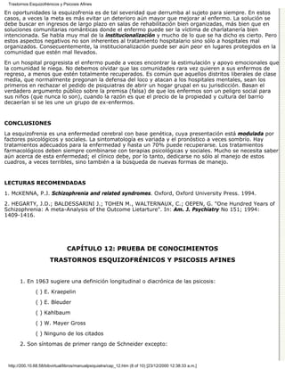 Trastornos Esquizofrénicos y Psicosis Afines

En oportunidades la esquizofrenia es de tal severidad que derrumba al sujeto para siempre. En estos
casos, a veces la meta es más evitar un deterioro aún mayor que mejorar al enfermo. La solución se
debe buscar en ingresos de largo plazo en salas de rehabilitación bien organizadas, más bien que en
soluciones comunitarias románticas donde el enfermo puede ser la víctima de charlatanería bien
intencionada. Se habla muy mal de la institucionalización y mucho de lo que se ha dicho es cierto. Pero
estos aspectos negativos no son inherentes al tratamiento hospitalario sino sólo a hospitales mal
organizados. Consecuentemente, la institucionalización puede ser aún peor en lugares protegidos en la
comunidad que estén mal llevados.

En un hospital progresista el enfermo puede a veces encontrar la estimulación y apoyo emocionales que
la comunidad le niega. No debemos olvidar que las comunidades rara vez quieren a sus enfermos de
regreso, a menos que estén totalmente recuperados. Es común que aquellos distritos liberales de clase
media, que normalmente pregonan la defensa del loco y atacan a los hospitales mentales, sean los
primeros en rechazar el pedido de psiquiatras de abrir un hogar grupal en su jurisdicción. Basan el
verdadero argumento público sobre la premisa (falsa) de que los enfermos son un peligro social para
sus niños (que nunca lo son), cuando la razón es que el precio de la propiedad y cultura del barrio
decaerían si se les une un grupo de ex-enfermos.


CONCLUSIONES

La esquizofrenia es una enfermedad cerebral con base genética, cuya presentación está modulada por
factores psicológicos y sociales. La sintomatología es variada y el pronóstico a veces sombrío. Hay
tratamientos adecuados para la enfermedad y hasta un 70% puede recuperarse. Los tratamientos
farmacológicos deben siempre combinarse con terapias psicológicas y sociales. Mucho se necesita saber
aún acerca de esta enfermedad; el clínico debe, por lo tanto, dedicarse no sólo al manejo de estos
cuadros, a veces terribles, sino también a la búsqueda de nuevas formas de manejo.


LECTURAS RECOMENDADAS

1. McKENNA, P.J. Schizophrenia and related syndromes. Oxford, Oxford University Press. 1994.
2. HEGARTY, J.D.; BALDESSARINI J.; TOHEN M., WALTERNAUX, C.; OEPEN, G. "One Hundred Years of
Schizophrenia: A meta-Analysis of the Outcome Lietarture". In: Am. J. Psychiatry No 151; 1994:
1409-1416.




                                CAPÍTULO 12: PRUEBA DE CONOCIMIENTOS
                       TRASTORNOS ESQUIZOFRÉNICOS Y PSICOSIS AFINES


       1. En 1963 sugiere una definición longitudinal o diacrónica de las psicosis:

               ( ) E. Kraepelin

               ( ) E. Bleuder
               ( ) Kahlbaum

               ( ) W. Mayer Gross

               ( ) Ninguno de los citados
       2. Son síntomas de primer rango de Schneider excepto:



 http://200.10.68.58/bibvirtual/libros/manualpsiquiatra/cap_12.htm (8 of 10) [23/12/2000 12:38:33 a.m.]
 