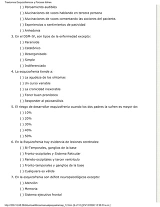 Trastornos Esquizofrénicos y Psicosis Afines

              ( ) Pensamiento audibles

              ( ) Alucinaciones de voces hablando en tercera persona
              ( ) Alucinaciones de voces comentando las acciones del paciente.

              ( ) Experiencias o sentimientos de pasividad

              ( ) Anhedonia
      3. En el DSM-IV, son tipos de la enfermedad excepto:

              ( ) Paranoide
              ( ) Catatónico

              ( ) Desorganizado

              ( ) Simple
              ( ) Indiferenciado

      4. La esquizofrenia tiende a:
              ( ) La agudeza de los síntomas
              ( ) Un curso variable

              ( ) La cronicidad inexorable
              ( ) Tener buen pronóstico
              ( ) Responder al psicoanálisis
      5. El riesgo de desarrollar esquizofrenia cuando los dos padres la sufren es mayor de:
              ( ) 10%

              ( ) 20%
              ( ) 30%
              ( ) 40%

              ( ) 50%

      6. En la Esquizofrenia hay evidencia de lesiones cerebrales:
              ( ) Bi-Temporales, ganglios de la base
              ( ) Fronto-occipitales y Sistema Reticular

              ( ) Parieto-occipitales y tercer ventrículo

              ( ) Fronto-temporales y ganglios de la base
              ( ) Cualquiera es válida

      7. En la esquizofrenia son déficit neuropsicológicos excepto:

              ( ) Atención
              ( ) Memoria

              ( ) Sistema ejecutivo frontal


http://200.10.68.58/bibvirtual/libros/manualpsiquiatra/cap_12.htm (9 of 10) [23/12/2000 12:38:33 a.m.]
 