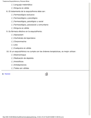 Trastornos Esquizofrénicos y Psicosis Afines

              ( ) Lenguaje matemático

              ( ) Ninguna es válida
      8. El tratamiento de la esquizofrenia debe ser:

              ( ) Farmacológico exclusivo

              ( ) Farmacológico y psicológico
              ( ) Farmacológico, psicológico y social

              ( ) Farmacológico, psicosocial y comunitario
              ( ) Ninguna es válida

      9. Es fármaco efectivo en la esquizofrenia:

              ( ) Alprazolam
              ( ) Clorhidrato de biperideno

              ( ) Clorpromazina
              ( ) Litio
              ( ) Cualquiera es válida

      10. Si un esquizofrénico no cumple con las órdenes terapéuticas, es mejor utilizar:
              ( ) Electrochoque
              ( ) Medicación de depósito
              ( ) Ansiolíticos
              ( ) Antidepresivos

              ( ) Todas son válidas


   Regresar




http://200.10.68.58/bibvirtual/libros/manualpsiquiatra/cap_12.htm (10 of 10) [23/12/2000 12:38:33 a.m.]
 
