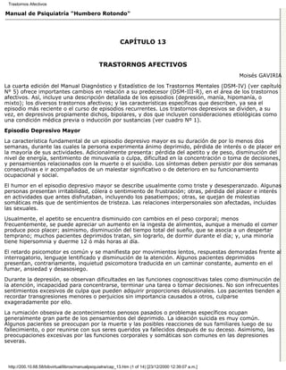 Trastornos Afectivos

Manual de Psiquiatría "Humbero Rotondo"




                                                             CAPÍTULO 13


                                                 TRASTORNOS AFECTIVOS
                                                                                                          Moisés GAVIRIA

La cuarta edición del Manual Diagnóstico y Estadístico de los Trastornos Mentales (DSM-IV) (ver capítulo
N° 5) ofrece importantes cambios en relación a su predecesor (DSM-III-R), en el área de los trastornos
afectivos. Así, incluye una descripción detallada de los episodios (depresión, manía, hipomanía, o
mixto); los diversos trastornos afectivos; y las características específicas que describen, ya sea el
episodio más reciente o el curso de episodios recurrentes. Los trastornos depresivos se dividen, a su
vez, en depresivos propiamente dichos, bipolares, y dos que incluyen consideraciones etiológicas como
una condición médica previa o inducción por sustancias (ver cuadro Nº 1).
Episodio Depresivo Mayor

La característica fundamental de un episodio depresivo mayor es su duración de por lo menos dos
semanas, durante las cuales la persona experimenta ánimo deprimido, pérdida de interés o de placer en
la mayoría de sus actividades. Adicionalmente presenta: pérdida del apetito y de peso, disminución del
nivel de energía, sentimiento de minusvalía o culpa, dificultad en la concentración o toma de decisiones,
y pensamientos relacionados con la muerte o el suicidio. Los síntomas deben persistir por dos semanas
consecutivas e ir acompañados de un malestar significativo o de deterioro en su funcionamiento
ocupacional y social.
El humor en el episodio depresivo mayor se describe usualmente como triste y desesperanzado. Algunas
personas presentan irritabilidad, cólera o sentimiento de frustración; otras, pérdida del placer e interés
en actividades que antes disfrutaban, incluyendo los pasatiempos; otras, se quejan de molestias
somáticas más que de sentimientos de tristeza. Las relaciones interpersonales son afectadas, incluidas
las sexuales.
Usualmente, el apetito se encuentra disminuido con cambios en el peso corporal; menos
frecuentemente, se puede apreciar un aumento en la ingesta de alimentos, aunque a menudo el comer
produce poco placer; asimismo, disminución del tiempo total del sueño, que se asocia a un despertar
temprano; muchos pacientes deprimidos tratan, sin lograrlo, de dormir durante el día; y, una minoría
tiene hipersomnia y duerme 12 ó más horas al día.

El retardo psicomotor es común y se manifiesta por movimientos lentos, respuestas demoradas frente al
interrogatorio, lenguaje lentificado y disminución de la atención. Algunos pacientes deprimidos
presentan, contrariamente, inquietud psicomotora traducida en un caminar constante, aumento en el
fumar, ansiedad y desasosiego.
Durante la depresión, se observan dificultades en las funciones cognoscitivas tales como disminución de
la atención, incapacidad para concentrarse, terminar una tarea o tomar decisiones. No son infrecuentes
sentimientos excesivos de culpa que pueden adquirir proporciones delusionales. Los pacientes tienden a
recordar transgresiones menores o perjuicios sin importancia causados a otros, culparse
exageradamente por ello.

La rumiación obsesiva de acontecimientos penosos pasados o problemas específicos ocupan
generalmente gran parte de los pensamientos del deprimido. La ideación suicida es muy común.
Algunos pacientes se preocupan por la muerte y las posibles reacciones de sus familiares luego de su
fallecimiento, o por reunirse con sus seres queridos ya fallecidos después de su deceso. Asimismo, las
preocupaciones excesivas por las funciones corporales y somáticas son comunes en las depresiones
severas.



 http://200.10.68.58/bibvirtual/libros/manualpsiquiatra/cap_13.htm (1 of 14) [23/12/2000 12:39:07 a.m.]
 