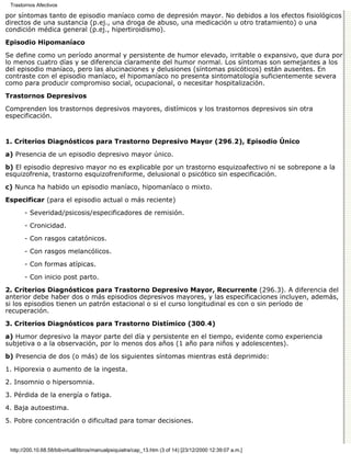 Trastornos Afectivos

por síntomas tanto de episodio maníaco como de depresión mayor. No debidos a los efectos fisiológicos
directos de una sustancia (p.ej., una droga de abuso, una medicación u otro tratamiento) o una
condición médica general (p.ej., hipertiroidismo).
Episodio Hipomaníaco

Se define como un período anormal y persistente de humor elevado, irritable o expansivo, que dura por
lo menos cuatro días y se diferencia claramente del humor normal. Los síntomas son semejantes a los
del episodio maníaco, pero las alucinaciones y delusiones (síntomas psicóticos) están ausentes. En
contraste con el episodio maníaco, el hipomaníaco no presenta sintomatología suficientemente severa
como para producir compromiso social, ocupacional, o necesitar hospitalización.
Trastornos Depresivos

Comprenden los trastornos depresivos mayores, distímicos y los trastornos depresivos sin otra
especificación.


1. Criterios Diagnósticos para Trastorno Depresivo Mayor (296.2), Episodio Único

a) Presencia de un episodio depresivo mayor único.

b) El episodio depresivo mayor no es explicable por un trastorno esquizoafectivo ni se sobrepone a la
esquizofrenia, trastorno esquizofreniforme, delusional o psicótico sin especificación.
c) Nunca ha habido un episodio maníaco, hipomaníaco o mixto.

Especificar (para el episodio actual o más reciente)

       - Severidad/psicosis/especificadores de remisión.
       - Cronicidad.
       - Con rasgos catatónicos.
       - Con rasgos melancólicos.

       - Con formas atípicas.
       - Con inicio post parto.
2. Criterios Diagnósticos para Trastorno Depresivo Mayor, Recurrente (296.3). A diferencia del
anterior debe haber dos o más episodios depresivos mayores, y las especificaciones incluyen, además,
si los episodios tienen un patrón estacional o si el curso longitudinal es con o sin período de
recuperación.

3. Criterios Diagnósticos para Trastorno Distímico (300.4)

a) Humor depresivo la mayor parte del día y persistente en el tiempo, evidente como experiencia
subjetiva o a la observación, por lo menos dos años (1 año para niños y adolescentes).

b) Presencia de dos (o más) de los siguientes síntomas mientras está deprimido:

1. Hiporexia o aumento de la ingesta.

2. Insomnio o hipersomnia.
3. Pérdida de la energía o fatiga.

4. Baja autoestima.

5. Pobre concentración o dificultad para tomar decisiones.



 http://200.10.68.58/bibvirtual/libros/manualpsiquiatra/cap_13.htm (3 of 14) [23/12/2000 12:39:07 a.m.]
 