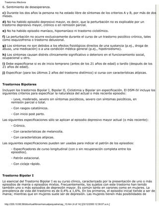 Trastornos Afectivos

6. Sentimiento de desesperanza.

c) Durante los dos años la persona no ha estado libre de síntomas de los criterios A y B, por más de dos
meses.

d) No ha habido episodio depresivo mayor, es decir, que la perturbación no es explicable por un
trastorno depresivo mayor, crónico o en remisión parcial.

e) No ha habido episodio maníaco, hipomaníaco ni trastorno ciclotímico.

f) La perturbación no ocurre exclusivamente durante el curso de un trastorno psicótico crónico, tales
como esquizofrenia o trastorno delusional.

g) Los síntomas no son debidos a los efectos fisiológicos directos de una sustancia (p.ej., droga de
abuso, una medicación) o a una condición médica general (p.ej., hipotiroidismo).

h) Los síntomas causan distrés clínicamente significativo o deterioro en el funcionamiento social,
ocupacional u otro.
i) Debe especificarse si es de inicio temprano (antes de los 21 años de edad) o tardío (después de los
21 años de edad).
j) Especificar (para los últimos 2 años del trastorno distímico) si cursa con características atípicas.


Trastornos Bipolares

Incluyen los trastornos Bipolar I, Bipolar II, Ciclotimia y Bipolar sin especificación. El DSM-IV incluye los
siguientes criterios para especificar la naturaleza del actual o más reciente episodio:

       - Leve, moderado, severo sin síntomas psicóticos, severo con síntomas psicóticos, en
       remisión parcial o total.

       - Con rasgos catatónicos.
       - Con inicio post parto.
Las siguientes especificaciones sólo se aplican al episodio depresivo mayor actual (o más reciente):

       - Crónico.
       - Con características de melancolía.
       - Con características atípicas.

Las siguientes especificaciones pueden ser usadas para indicar el patrón de los episodios:
       - Especificadores de curso longitudinal (con o sin recuperación completa entre los
       episodios).

       - Patrón estacional.
       - Con ciclaje rápido.


Trastorno Bipolar I

Lo esencial del Trastorno Bipolar I es su curso clínico, caracterizado por la presentación de uno o más
episodios de manía o episodios mixtos. Frecuentemente, los sujetos con este trastorno han tenido
también uno o más episodios de depresión mayor. Es común tanto en varones como en mujeres. La
prevalencia de vida del trastorno es de 0,4% a 1,6%. En los primeros, el episodio inicial tiende a ser de
manía; mientras que en mujeres suele ser de depresión. Las mujeres tienen más posibilidades de


 http://200.10.68.58/bibvirtual/libros/manualpsiquiatra/cap_13.htm (4 of 14) [23/12/2000 12:39:07 a.m.]
 