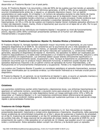Trastornos Afectivos

desarrollar un Trastorno Bipolar I en el post parto.

Curso. El Trastorno Bipolar I es recurrente y más del 90% de los sujetos que han tenido un episodio
maníaco los presentarán en el futuro. En términos generales, el 60% a 70% de los episodios maníacos
ocurren inmediatamente antes de, o siguen a, un episodio depresivo mayor. Con un patrón
característico en cada sujeto. En el bipolar I, el número de episodios durante la vida (tanto de manía
como de depresión mayor) tiende a ser más numeroso que en la depresión mayor recurrente. El
intervalo entre los episodios tiende a disminuir a medida que el sujeto envejece. Existe evidencia que
los cambios en el patrón de sueño pueden precipitar o exacerbar episodios maníacos, mixtos o
hipomaníacos. Un 5% a 15% de los sujetos con trastorno bipolar tienen múltiples episodios afectivos (4
ó más) (de depresión mayor, manía, mixto o hipomanía) que ocurren en el lapso de un año. Por lo que
les denomina de ciclaje rápido.
Aunque la mayoría de los individuos con trastorno bipolar I recuperan su nivel de funcionamiento
previo, algunos (20%-30%) continúan presentando cambios en el humor con dificultades
interpersonales y ocupacionales.


Variantes de los Trastornos Bipolares: Bipolar II, Estados Mixtos y Ciclotimia.

El Trastorno Bipolar II, llamado también depresión mayor recurrente con hipomanía, es una nueva
categoría diagnóstica en el DSM-IV. Se caracteriza por la ocurrencia de uno o más episodios de
depresión mayor acompañado de, por lo menos, un episodio hipomaníaco. La presencia de un episodio
maníaco o mixto; episodios de trastorno del humor inducido por sustancias; o, condiciones médicas
generales, descarta el diagnóstico de bipolar II. Asimismo, los episodios no deben ser explicados por
trastorno esquizoafectivo y no debe estar sobrepuesto a un trastorno esquizofreniforme, delusivo u otro
cuadro psicótico sin especificación. Los síntomas deben causar distrés clínicamente significativo o
deterioro en el funcionamiento social, ocupacional u otro. Aunque la hipomanía es usualmente una
condición recurrente que no produce mayor alteración funcional, el deterioro puede resultar de los
episodios depresivos mayores o de un patrón crónico de episodios de humor impredecibles, y de
fluctuaciones en el funcionamiento interpersonal y ocupacional. Tiende a no responder al tratamiento.
Los sujetos con Trastorno Bipolar II pueden no considerar patológico el episodio hipomaníaco, aunque
otros sean mortificados por su conducta errática. La información indirecta es a menudo crucial para el
diagnóstico.

El Trastorno Bipolar II, en general, no se transforma en bipolar I; pero, si ocurre un episodio maníaco o
mixto en el curso del Trastorno Bipolar II, hay que cambiar el diagnóstico a bipolar I.


Ciclotimia

Los pacientes ciclotímicos oscilan entre hipomanía y depresiones leves. Los síntomas hipomaníacos no
aparecen en suficiente número, severidad, o duración como para alcanzar el criterio de manía o de
depresión mayor. Los sujetos con este diagnóstico tienen un riesgo estimado entre 15% y 50% de
desarrollar un Trastorno Bipolar I o II. Los trastornos ciclotímicos deben diferenciarse de aquellos
causados por una condición médica general, inducidos por sustancias químicas o de cuadros de ciclaje
rápido o personalidades fronterizas.


Trastorno de Ciclaje Rápido

Los trastornos de ciclaje rápido ocurren en pacientes bipolares I y II. Son frecuentes en mujeres,
presentando depresión, hipomanía o ciclaje entre depresiones e hipomanía. Usualmente, tales pacientes
tienen problemas de comorbilidad incluyendo en el Eje I, abuso de sustancias y trastorno de ansiedad;
en el Eje II, trastornos de personalidad; y en Eje III, problemas tiroideos; asimismo, presentan riesgo
de suicidio más alto. El rasgo esencial de los pacientes de ciclaje rápido, de acuerdo al DSM-IV, es la
presentación de cuatro o más episodios en un período de 12 meses, que pueden ocurrir en cualquier
orden y combinación. Estos episodios deben cumplir los criterios y la duración para un episodio


 http://200.10.68.58/bibvirtual/libros/manualpsiquiatra/cap_13.htm (5 of 14) [23/12/2000 12:39:07 a.m.]
 