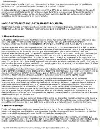 Trastornos Afectivos

depresivo mayor, maníaco, mixto o hipomaníaco, y tienen que ser demarcados por un período de
remisión total o por un cambio a otro episodio de polaridad opuesta.

El ciclaje rápido ocurre aproximadamente en un 5% a 15% de los pacientes con Trastorno Bipolar. El
argumento de si el tratamiento con antidepresivos durante la fase depresiva del paciente bipolar lo
transforma en ciclaje rápido, aunque no tiene mayor sustento, cuenta con suficiente información
anecdótica como para analizarla en mayor detalle.


MODELOS ETIOLÓGICOS DE LOS TRASTORNOS DEL AFECTO

Desarrollos diversos e importantes han ocurrido en la investigación biológica, psicológica y social de los
trastornos afectivos, con repercusiones importantes para el diagnóstico y tratamiento.


1. Modelos Biológicos

La hipótesis catecolamínica de los trastornos del afecto fue formulada inicialmente por Glowiski y cols.
en el año 1965. Proponía que la depresión se relacionaba con una deficiencia funcional de
neurotransmisores a nivel de los receptores adrenérgicos, mientras en la manía ocurría lo inverso.

Los trastornos del afecto serían precipitados por cambios en la función cateco-lamínica. Así, un estado
afectivo dado podría representar un balance entre una actividad colinérgica central y una a nivel de los
neurotransmisores, en áreas del cerebro que regulan el afecto. De acuerdo con esta hipótesis,
propuesta por Janowsky y col., la depresión es una manifestación de dominio colinérgico, mientras que
la manía es adrenérgica. El soporte para esta hipótesis procede de experimentos en animales que
demuestran efectos antagonistas centrales de naturaleza colinérgica y adrenérgica. La reserpina, una
droga que causa depresión tiene propiedades colinomiméticas centrales. En humanos, la fisiostigmina y
otras drogas de acción colinomimética central, que aumenta los niveles centrales de acetilcolina, pueden
contrarrestar la manía y causar depresión en ciertos sujetos. Por otra parte, los antidepresivos tricíclicos
tienen propiedades anticolinérgicas centrales.

Otros investigadores han informado, también, una reducción funcional en los niveles de serotonina, que
podría contribuir directamente o predisponer al desarrollo de síntomas de depresión y probablemente de
manía. Es importante señalar, sin embargo, que un defecto en la transmisión serotonérgica podría
permitir el desarrollo de un trastorno afectivo, aunque es insuficiente como agente causal.

Actualmente, es posible influir la producción de neurotransmisores a través de los siguientes
mecanismos: 1) aumentando los precursores; 2) reduciendo los precursores por inhibición enzimática;
3) modificando la dinámica de la descarga del neurotransmisor, así como la reabsorción del mismo a
nivel de la membrana presináptica; y, 4) alterando la recepción del neurotransmisor, afectando la
membrana post-sináptica y mediante la destrucción o inhibición de las enzimas que degradan los
neurotransmisores. Esta información ha dado lugar a dos resultados importantes. Primero, a medida
que los agentes farmacológicos son más específicos en sus efectos bioquímicos, la respuesta a la
medicación psicotrópica se hace más predecible. Segundo, una hipótesis monoamínica de los trastornos
afectivos tiene que ser abandonada.
Una opinión reciente es que existe un desequilibrio entre los diferentes neurotrasmisores en la manía y
la melancolía. Esta hipótesis considera que, en todo momento, el equilibrio entre los neurotrasmisores
accesibles en el receptor es el que determina la conducta y la naturaleza del fenómeno depresivo.
2. Modelos Genéticos

Existe suficiente información que sugiere la existencia de un factor genético en la etiología de los
trastornos afectivos; que los trastornos unipolares y bipolares son genéticamente distintos; y, que los
trastornos afectivos son genéticamente diferentes de la esquizofrenia.
Recientemente, dos grupos de investigadores han publicado, independientemente, resultados que
asocian los trastornos del afecto bipolar con localizaciones genéticas específicas. En ambos estudios, los
análisis estadísticos sobre la probabilidad que tales observaciones sean resultado de la asociación


 http://200.10.68.58/bibvirtual/libros/manualpsiquiatra/cap_13.htm (6 of 14) [23/12/2000 12:39:07 a.m.]
 