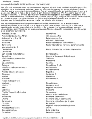 Neurociencias y Psiquiatría

neuropéptida resulta siendo también un neurotransmisor.

Los péptidos son sintetizados en los ribosomas, órganos intracelulares localizados en el cuerpo y las
dendritas de la neurona que sintetizan todos los péptidos, incluyendo los largos (proteínas). Esto
significa que la secuencia de aminoácidos que forman un péptido debe ser codificado por el gen, una
porción de DNA en el núcleo de la célula. El gen debe ser transcrito a RNA Mensajero, que lleva el
código al ribosoma. El proceso de síntesis de todos los neuropéptidos estudiados a la fecha es muy
similar al de las endorfinas. Son elaborados como un péptido largo, luego la forma activa de la molécula
es recortada en un proceso enzimático. La forma activa del neuropéptido debe entonces ser
transportada de las dendritas y cuerpo celular, por el axón a la sinapsis.

Los neurotransmisores clásicos pueden ser excitadores o inhibidores. Así el arribo de estos
neurotransmisores en la sinapsis puede bajar la gradiente de voltaje, despolarizar la membrana
(excitador) o subirla, hiperpolarizarla (inhibidor). Sin embargo, los neuropéptidos en algunas
circunstancias son inhibidores; en otras, excitadores. Más investigación es necesaria en este campo
para esclarecer su fisiología.
Péptidos Atriales                                                         Leumorfina
Polipéptido Natriurético Atrial                                           Alfa-neoendorfina
Atriopeptina I, II, y III                                                 Beta-neoendorfina
Bombesinas                                                                Factores Liberadores
Alitensina                                                                Factor liberador de corticotropina
Bombesina                                                                 Factor liberador de hormona del crecimiento
Neuromedina B y C
Calcitoninas                                                              Factor liberador de hormona luteinizante
Calcitonina
Gen péptido de Calcitonína                                                Somatostatina
Katacalcina                                                               Hormona liberadora de tirotropina
Péptidos Gastrointestinales                                               Takininas
Caeralina                                                                 Elodoisina
Colecistokinina                                                           Kasinina
Galanina                                                                  Neurokinina A y B
Polipéptido Gástrico Inhibidor                                            Filomedusina
Gastrina                                                                  Fisalaemianina
Péptido Gástrico Liberador                                                Espantida
Glucagon                                                                  Sustancia P
nsulina                                                                   Uperoleína
nsulina B                                                                 Neurotensinas
Factor de Crecimiento
nsulínico                                                                 Neurotensina
Péptido YY                                                                Neuromedina N
PHM-27                                                                    Péptidos Pituitarios
Secretina                                                                 Oxitocina
Péptido Vasoactivo Intestinal                                             Vasopresina
Kininas                                                                   Hormona del crecimiento
Bradikinina                                                               Hormona luteinizante
Liforina                                                                  Hormona folículo estimulante
Ranetensina                                                               Hormona estimulante de tiroides
T-kinina                                                                  Prolactina
Xenopsina                                                                 Péptidos Pro-opiomelanocortínicos
Péptidos Misceláneos                                                      ACTH
Beta-casomorfina                                                          Beta-endorfina
Demorfina                                                                 Beta-lipotropina


 http://200.10.68.58/bibvirtual/libros/manualpsiquiatra/cap_2.htm (6 of 14) [23/12/2000 12:33:10 a.m.]
 