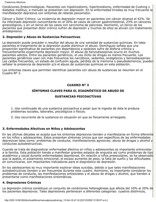 Trastornos Afectivos

Condiciones Endocrinológicas. Pacientes con hipotiroidismo, hipertiroidismo, enfermedad de Cushing y
diabetes mellitus, a menudo se presentan con depresión. En la enfermedad tiroidea es muy frecuente la
manifestación depresiva con síntomas de retardo psicomotor.
Cáncer y Dolor Crónico. La incidencia de depresión mayor en pacientes con cáncer alcanza el 42%. Se
ha informado depresión concomitante en el 20% de casos de cáncer gastrointestinal, 23% en cánceres
ginecológicos, y en un tercio de los casos con carcinoma de páncreas. Asimismo, un tercio de los
pacientes que presentan dolor crónico sufren de depresión y muchos de ellos se alivian con tratamiento
antidepresivo.
2. Depresión y Abuso de Sustancias Psicoactivas

La depresión puede preceder o resultar del abuso de una variedad de sustancias químicas. En tales
pacientes el tratamiento de la depresión puede disminuir el abuso. Domínguez señala que una
proporción significativa de pacientes con dependencia a opiáceos sufre de disforia crónica y
frecuentemente experimenta depresión mayor. El abuso de benzodiazepinas ocurre en muchos
pacientes adictos. Entre los pacientes geriátricos, el uso ilícito de drogas es menos frecuente. Los
pacientes geriátricos usan con más frecuencia los narcóticos, sedantes, analgésicos y benzodiazepinas.
Las caídas frecuentes, un estado de confusión aguda, pérdida de la memoria o pseudodemencia, pueden
señalar la presencia de depresión y/o el abuso de sustancias químicas en esta población.

Los síntomas claves que permiten identificar pacientes con abuso de sustancias se resumen en el
Cuadro Nº 3.



                                                              CUADRO Nº 3
                            SÍNTOMAS CLAVES PARA EL DIAGNÓSTICO DE ABUSO DE
                                                  SUSTANCIAS PSICOACTIVAS



       1. Uso continuado de una sustancia psicoactiva a pesar que la ingesta de ésta le produce
       problemas sociales, laborales, psicológicos o físicos.
       2. Uso recurrente de la sustancia en situación en que es físicamente arriesgado.


3. Enfermedades Afectivas en Niños y Adolescentes

En las últimas décadas se acepta que los síntomas depresivos tienden a manifestarse en forma diferente
en los niños y adolescentes. Estos presentan síntomas únicos que son específicos de las enfermedades
depresivas tales como: problemas de conducta; manifestaciones agresivas; abuso de drogas y alcohol y
conductas autodestructivas.
Cuando se trata de diagnosticar enfermedad afectiva en niños y adolescentes es importante entrevistar
a la familia. Esta población tiende a manifestar grandes estados de angustia así como problemas de tipo
académico y social durante enfermedades depresivas. En relación a niños preescolares, se ha observado
que la apatía, el aislamiento emocional, el escaso aumento de peso, la falta de sueño y las dificultades
en comunicarse, son importantes indicadores para el diagnóstico de depresión.
En los adolescentes es muy importante explorar ideas suicidas, debido a que tales manifestaciones
autodestructivas tienden a ser frecuentes durante este cuadro. Asimismo, es importante considerar los
problemas de conducta, las manifestaciones antisociales y el abuso de drogas y alcohol, que tienden a
presentarse como manifestaciones sintomáticas.
4. Depresiones Crónicas

La depresión crónica constituye un conjunto de condiciones heterogéneas que afecta del 10% al 20% de
los pacientes depresivos. Tales depresiones pertenecen a diferentes categorías: cuadros distímicos,


 http://200.10.68.58/bibvirtual/libros/manualpsiquiatra/cap_13.htm (9 of 14) [23/12/2000 12:39:07 a.m.]
 