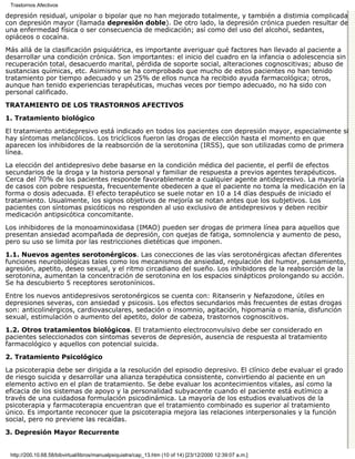 Trastornos Afectivos

depresión residual, unipolar o bipolar que no han mejorado totalmente, y también a distimia complicada
con depresión mayor (llamada depresión doble). De otro lado, la depresión crónica pueden resultar de
una enfermedad física o ser consecuencia de medicación; así como del uso del alcohol, sedantes,
opiáceos o cocaína.

Más allá de la clasificación psiquiátrica, es importante averiguar qué factores han llevado al paciente a
desarrollar una condición crónica. Son importantes: el inicio del cuadro en la infancia o adolescencia sin
recuperación total, desacuerdo marital, pérdida de soporte social, alteraciones cognoscitivas; abuso de
sustancias químicas, etc. Asimismo se ha comprobado que mucho de estos pacientes no han tenido
tratamiento por tiempo adecuado y un 25% de ellos nunca ha recibido ayuda farmacológica; otros,
aunque han tenido experiencias terapéuticas, muchas veces por tiempo adecuado, no ha sido con
personal calificado.
TRATAMIENTO DE LOS TRASTORNOS AFECTIVOS

1. Tratamiento biológico

El tratamiento antidepresivo está indicado en todos los pacientes con depresión mayor, especialmente si
hay síntomas melancólicos. Los tricíclicos fueron las drogas de elección hasta el momento en que
aparecen los inhibidores de la reabsorción de la serotonina (IRSS), que son utilizadas como de primera
línea.

La elección del antidepresivo debe basarse en la condición médica del paciente, el perfil de efectos
secundarios de la droga y la historia personal y familiar de respuesta a previos agentes terapéuticos.
Cerca del 70% de los pacientes responde favorablemente a cualquier agente antidepresivo. La mayoría
de casos con pobre respuesta, frecuentemente obedecen a que el paciente no toma la medicación en la
forma o dosis adecuada. El efecto terapéutico se suele notar en 10 a 14 días después de iniciado el
tratamiento. Usualmente, los signos objetivos de mejoría se notan antes que los subjetivos. Los
pacientes con síntomas psicóticos no responden al uso exclusivo de antidepresivos y deben recibir
medicación antipsicótica concomitante.
Los inhibidores de la monoaminoxidasa (IMAO) pueden ser drogas de primera línea para aquellos que
presentan ansiedad acompañada de depresión, con quejas de fatiga, somnolencia y aumento de peso,
pero su uso se limita por las restricciones dietéticas que imponen.
1.1. Nuevos agentes serotonérgicos. Las conecciones de las vías serotonérgicas afectan diferentes
funciones neurobiológicas tales como los mecanismos de ansiedad, regulación del humor, pensamiento,
agresión, apetito, deseo sexual, y el ritmo circadiano del sueño. Los inhibidores de la reabsorción de la
serotonina, aumentan la concentración de serotonina en los espacios sinápticos prolongando su acción.
Se ha descubierto 5 receptores serotonínicos.
Entre los nuevos antidepresivos serotonérgicos se cuenta con: Ritanserin y Nefazodone, útiles en
depresiones severas, con ansiedad y psicosis. Los efectos secundarios más frecuentes de estas drogas
son: anticolinérgicos, cardiovasculares, sedación o insomnio, agitación, hipomanía o manía, disfunción
sexual, estimulación o aumento del apetito, dolor de cabeza, trastornos cognoscitivos.

1.2. Otros tratamientos biológicos. El tratamiento electroconvulsivo debe ser considerado en
pacientes seleccionados con síntomas severos de depresión, ausencia de respuesta al tratamiento
farmacológico y aquellos con potencial suicida.
2. Tratamiento Psicológico

La psicoterapia debe ser dirigida a la resolución del episodio depresivo. El clínico debe evaluar el grado
de riesgo suicida y desarrollar una alianza terapéutica consistente, convirtiendo al paciente en un
elemento activo en el plan de tratamiento. Se debe evaluar los acontecimientos vitales, así como la
eficacia de los sistemas de apoyo y la personalidad subyacente cuando el paciente está eutímico a
través de una cuidadosa formulación psicodinámica. La mayoría de los estudios evaluativos de la
psicoterapia y farmacoterapia encuentran que el tratamiento combinado es superior al tratamiento
único. Es importante reconocer que la psicoterapia mejora las relaciones interpersonales y la función
social, pero no previene las recaídas.
3. Depresión Mayor Recurrente


 http://200.10.68.58/bibvirtual/libros/manualpsiquiatra/cap_13.htm (10 of 14) [23/12/2000 12:39:07 a.m.]
 