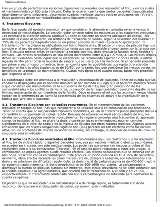 Trastornos Afectivos

Hay un grupo de pacientes con episodios depresivos recurrentes que responden al litio, y en los cuales
el mantenimiento con litio está indicado. Debe tenerse en cuenta que ciertos pacientes diagnosticados
originalmente como unipolares, desarrollan cuadros maníacos cuando reciben antidepresivos (Viraje).
Estos pacientes deben ser reclasificados como bipolares atípicos.
4. Trastornos Bipolares

En la fase aguda del episodio maníaco hay que considerar la atención en consulta externa versus la
necesidad de hospitalización. La decisión debe tomarse sobre las respuestas a las siguientes preguntas:
¿es necesaria la atención médica continua?, ¿tiene el paciente un sistema adecuado de apoyo?, ¿es
accesible el clínico al paciente, en términos de frecuencia de visitas, según la severidad del cuadro? Un
75% de los pacientes diagnosticados de un primer episodio de manía requiere hospitalización. El
tratamiento farmacológico es obligatorio con litio o fenotiazinas. Si existe un riesgo de psicosis hay que
considerar el uso de medicación antipsicótica hasta que sea manejable y luego comenzar la terapia con
litio. El estudio médico antes de comenzar la terapia con litio, debe evaluar la función renal, tiroidea y
cardíaca. Los niveles terapéuticos de litio deben mantenerse entre 0,4 a 1,5 mEq/Lt. Los niveles séricos
deben ser evaluados hasta lograr que se estabilicen. Se recomienda esperar 12 horas desde la última
ingesta de litio para tomar la muestra de sangre que se usará para la medición. Si el paciente presenta
por primera vez un cuadro maníaco, tener en cuenta que las posibilidades que repita otro episodio
maníaco en los tres años siguientes es de 50/50, por lo tanto, hay que considerar los riesgos versus los
beneficios de la terapia de mantenimiento. Cuanto más típico es el cuadro clínico, tanto más probable
que responda al litio.

La psicoterapia debe ser orientada a la resolución y estabilización del paciente. Tener en cuenta que las
conductas desplegadas por el paciente maníaco se han llamado el juego que el paciente maníaco realiza
y que consisten en: manipulación de la autoestima de los demás; una gran percepción de las
vulnerabilidades y los conflictos de los otros; proyección de la responsabilidad; constante desafío de los
límites; enajenación de los miembros de la familia. Debe evaluarse el rol que los acontecimientos vitales
juegan en la enfermedad así como la operatividad de los sistemas de apoyo y la organización de la
familia que vive con el paciente.
4.1. Trastornos Bipolares con episodios recurrentes. En el mantenimiento de los pacientes
bipolares en terapia de litio, hay que considerar si se utilizará solo o en combinación con fenotiazina.
Tener en cuenta que en los pacientes bipolares deprimidos, el uso de tricíclicos puede precipitar manía o
convertirlo en un paciente de ciclaje rápido. Después de alcanzar un nivel sérico estable de litio, los
niveles sanguíneos pueden medirse mensualmente. Se requiere controles más frecuentes si: aparecen
signos de toxicidad al litio; se altera la dosis o coexisten otras enfermedades; ocurren cambios
significativos en el nivel de sodio o en la ingesta de líquidos por otras razones médicas. Algunos autores
consideran que los niveles sanguíneos bajos de litio (0,4) parecen ser tan efectivos como los niveles
altos, sin los problemas de efectos secundarios renales, sin embargo, la observación clínica del nivel de
respuesta será el indicador.

4.2. Trastornos Bipolares resistentes al litio. Consideramos aquí, los trastornos que no responden
al litio, los de ciclaje rápido, o aquellos pacientes que, sea por razones médicas o efectos secundarios,
no pueden ser tratados con este medicamento. Los pacientes que presentan respuesta pobre al litio
responden bien a la carbamazepina (Tegretol). En el caso de pobre respuesta a estas dos drogas, la
combinación de ambos agentes puede resultar efectiva. Los efectos secundarios que se observa con el
litio no se presentan con la carbamazepina. Esta produce erupción cutánea en 10 a 15% de pacientes;
asimismo, otros efectos secundarios como mareos, ataxia, diplopia y sedación, son relacionados a la
dosis y se subsanan sin dificultad regulándola. La dosis inicial de carbamazepina es de 400-600 mg/d y
se aumenta paulatinamente; la dosis terapéutica es de 600-1600 mg. diarios. La carbamazepina
disminuye la cuenta de glóbulos blancos; sin embargo, este efecto secundario no se debe confundir con
la anemia aplástica o la agranulocitosis, que ocurren con la frecuencia de 1/20,000 y 1/125,000,
respectivamente. El tratamiento combinado con litio y carbamazepina es suficiente para normalizar la
cuenta sanguínea.

En pacientes que no responden a la carbamazepina o de ciclaje rápido, el tratamiento con ácido
valproico, clonazepam o el bloqueador de calcio, verapamil, están indicados.




 http://200.10.68.58/bibvirtual/libros/manualpsiquiatra/cap_13.htm (11 of 14) [23/12/2000 12:39:07 a.m.]
 