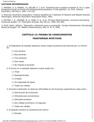 Trastornos Afectivos

LECTURAS RECOMENDADAS

1. AKISKAL, H. S, MASER, J D, ZELLER, P. J. et al. "Switching from unipolar to bipolar II, An 11 years
prospective study of clinical and temperamental predictors in 559 patients". In: Arch. General
Psychiatry, Feb 52(2); 1995: 114-123.
2. American Psychiatric Association. Practice Guideline for Treatment of Patients with Bipolar Disorder.
Washington, American Psychiatric Association Press, 1995.
3. KETTER, T. A., GEORGE, M. S., RING, H. A., et al. "Primary Mood Disorders, structural and testing
functional studies". In: Psychiatric Annuals, Dec 24(12): 1994: 637-642.
4. RUIZ, Pedro. (Editor). "Depresión, implicación para su evaluación, Terapia Interpersonal, Psicoterapia
Abuso de Drogas". En: Médico Interamericano, Año 14, N° 3, 1995.



                                CAPÍTULO 13: PRUEBA DE CONOCIMIENTOS
                                                 TRASTORNOS AFECTIVOS


       1. El diagnóstico de episodio depresivo mayor exige la presencia de síntomas por un mínimo
       de:
               ( ) Una semana
               ( ) Dos semanas
               ( ) Tres semanas

               ( ) Dos meses
               ( ) No importa la duración
       2. El humor en el episodio depresivo mayor puede ser:
               ( ) Triste

               ( ) Desesperanzado
               ( ) Irritable

               ( ) Sin capacidad de placer
               ( ) Todas son válidas

       3. Durante la depresión se observan dificultades en las funciones cognoscitivas, tales como:

               ( ) Disminución de la atención.
               ( ) Dificultad para concentrarse

               ( ) Dificultad amnésica

               ( ) Son válidas la primera y la segunda
               ( ) Todas son válidas

       4. El episodio maníaco se caracteriza por ánimo:
               ( ) Elevado



 http://200.10.68.58/bibvirtual/libros/manualpsiquiatra/cap_13.htm (12 of 14) [23/12/2000 12:39:07 a.m.]
 