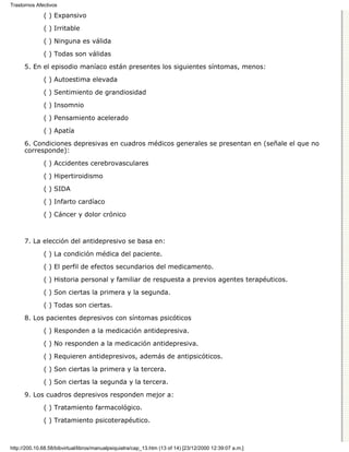 Trastornos Afectivos

              ( ) Expansivo

              ( ) Irritable
              ( ) Ninguna es válida

              ( ) Todas son válidas

      5. En el episodio maníaco están presentes los siguientes síntomas, menos:
              ( ) Autoestima elevada

              ( ) Sentimiento de grandiosidad
              ( ) Insomnio

              ( ) Pensamiento acelerado

              ( ) Apatía
      6. Condiciones depresivas en cuadros médicos generales se presentan en (señale el que no
      corresponde):
              ( ) Accidentes cerebrovasculares
              ( ) Hipertiroidismo
              ( ) SIDA
              ( ) Infarto cardíaco

              ( ) Cáncer y dolor crónico



      7. La elección del antidepresivo se basa en:
              ( ) La condición médica del paciente.
              ( ) El perfil de efectos secundarios del medicamento.

              ( ) Historia personal y familiar de respuesta a previos agentes terapéuticos.

              ( ) Son ciertas la primera y la segunda.
              ( ) Todas son ciertas.

      8. Los pacientes depresivos con síntomas psicóticos

              ( ) Responden a la medicación antidepresiva.
              ( ) No responden a la medicación antidepresiva.
              ( ) Requieren antidepresivos, además de antipsicóticos.

              ( ) Son ciertas la primera y la tercera.

              ( ) Son ciertas la segunda y la tercera.
      9. Los cuadros depresivos responden mejor a:

              ( ) Tratamiento farmacológico.

              ( ) Tratamiento psicoterapéutico.



http://200.10.68.58/bibvirtual/libros/manualpsiquiatra/cap_13.htm (13 of 14) [23/12/2000 12:39:07 a.m.]
 