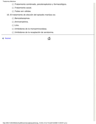 Trastornos Afectivos

              ( ) Tratamiento combinado, psicoterapéutico y farmacológico.

              ( ) Tratamiento social.
              ( ) Todas son válidas.

      10. El tratamiento de elección del episodio maníaco es:

              ( ) Benzodiazepinas.
              ( ) Aminotriptilina.

              ( ) Litio.
              ( ) Inhibidores de la monoaminoxidasa.

              ( ) Inhibidores de la recaptación de serotonina.


   Regresar




http://200.10.68.58/bibvirtual/libros/manualpsiquiatra/cap_13.htm (14 of 14) [23/12/2000 12:39:07 a.m.]
 