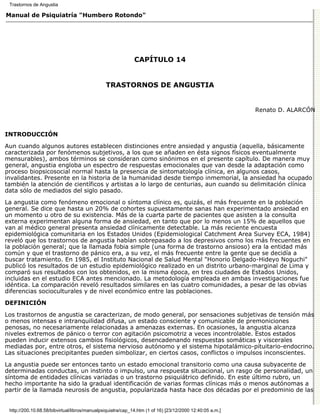Trastornos de Angustia

Manual de Psiquiatría "Humbero Rotondo"




                                                             CAPÍTULO 14


                                               TRASTORNOS DE ANGUSTIA


                                                                                                          Renato D. ALARCÓN



INTRODUCCIÓN

Aun cuando algunos autores establecen distinciones entre ansiedad y angustia (aquella, básicamente
caracterizada por fenómenos subjetivos, a los que se añaden en ésta signos físicos eventualmente
mensurables), ambos términos se consideran como sinónimos en el presente capítulo. De manera muy
general, angustia engloba un espectro de respuestas emocionales que van desde la adaptación como
proceso biopsicosocial normal hasta la presencia de sintomatología clínica, en algunos casos,
invalidantes. Presente en la historia de la humanidad desde tiempo inmemorial, la ansiedad ha ocupado
también la atención de científicos y artistas a lo largo de centurias, aun cuando su delimitación clínica
data sólo de mediados del siglo pasado.
La angustia como fenómeno emocional o síntoma clínico es, quizás, el más frecuente en la población
general. Se dice que hasta un 20% de cohortes supuestamente sanas han experimentado ansiedad en
un momento u otro de su existencia. Más de la cuarta parte de pacientes que asisten a la consulta
externa experimentan alguna forma de ansiedad, en tanto que por lo menos un 15% de aquellos que
van al médico general presenta ansiedad clínicamente detectable. La más reciente encuesta
epidemiológica comunitaria en los Estados Unidos (Epidemiological Catchment Area Survey ECA, 1984)
reveló que los trastornos de angustia habían sobrepasado a los depresivos como los más frecuentes en
la población general; que la llamada fobia simple (una forma de trastorno ansioso) era la entidad más
común y que el trastorno de pánico era, a su vez, el más frecuente entre la gente que se decidía a
buscar tratamiento. En 1985, el Instituto Nacional de Salud Mental "Honorio Delgado-Hideyo Noguchi"
publicó los resultados de un estudio epidemiológico realizado en un distrito urbano-marginal de Lima y
comparó sus resultados con los obtenidos, en la misma época, en tres ciudades de Estados Unidos,
incluidas en el estudio ECA antes mencionado. La metodología empleada en ambas investigaciones fue
idéntica. La comparación reveló resultados similares en las cuatro comunidades, a pesar de las obvias
diferencias socioculturales y de nivel económico entre las poblaciones.
DEFINICIÓN

Los trastornos de angustia se caracterizan, de modo general, por sensaciones subjetivas de tensión más
o menos intensas e intranquilidad difusa, un estado consciente y comunicable de premoniciones
penosas, no necesariamente relacionadas a amenazas externas. En ocasiones, la angustia alcanza
niveles extremos de pánico o terror con agitación psicomotriz a veces incontrolable. Estos estados
pueden inducir extensos cambios fisiológicos, desencadenando respuestas somáticas y viscerales
mediadas por, entre otros, el sistema nervioso autónomo y el sistema hipotalámico-pituitario-endocrino.
Las situaciones precipitantes pueden simbolizar, en ciertos casos, conflictos o impulsos inconscientes.

La angustia puede ser entonces tanto un estado emocional transitorio como una causa subyacente de
determinadas conductas, un instinto o impulso, una respuesta situacional, un rasgo de personalidad, un
síntoma de entidades clínicas variadas o un trastorno psiquiátrico definido. En este último rubro, un
hecho importante ha sido la gradual identificación de varias formas clínicas más o menos autónomas a
partir de la llamada neurosis de angustia, popularizada hasta hace dos décadas por el predominio de las


 http://200.10.68.58/bibvirtual/libros/manualpsiquiatra/cap_14.htm (1 of 16) [23/12/2000 12:40:05 a.m.]
 