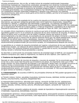 Trastornos de Angustia

escuelas psicodinámicas. Hoy en día, se habla incluso de ansiedad condicionada (respuestas
autonómicas mediadas por mecanismos cerebrales), psicogénica (con dinámica inconsciente añadida), y
somatogénica (con claras manifestaciones conductuales y un alto grado de compromiso fisiológico
global). Sheehan ha postulado la existencia de ansiedad exógena (fobias) y ansiedad endógena (pánico
y ansiedad generalizada). Los investigadores biológicos han identificado una variedad de compuestos
con metabolismo alterado (esteroides endógenos) o aquellos cuya interacción con sistemas
neurotransmisores, tales como el ácido gama-amino-butírico (GABA), permite la formulación de posibles
mecanismos patogénicos.
CLASIFICACIÓN

La clasificación clínica más aceptada de los cuadros de angustia es la basada en criterios diagnósticos
descriptivos, que agrupan categorías generales tales como trastornos situacionales, inespecíficos,
secundarios o atípicos, y categorías más delimitadas y específicas. Los sistemas nosológicos más
conocidos son los de la Clasificación Internacional de Enfermedades, Décima Edición (CIE-10), publicada
por la Organización Mundial de la Salud (1993) y el Manual Diagnóstico y Estadístico de la Asociación
Psiquiátrica Americana, cuarta edición (DSM-IV), publicado en mayo de 1994. (Ver Capítulo 7).

Un concepto clínico importante a tenerse en cuenta es que tanto el llamado ataque de pánico como la
agorafobia pueden ocurrir en el contexto de cualquiera de los otros trastornos de angustia. El ataque de
pánico se define como un período corto de miedo o malestar intenso que alcanza su acmé
aproximadamente a los diez minutos, se acompaña de una sensación de peligro inminente y urgencia de
escapar, además de por lo menos tres de catorce síntomas físicos que van desde palpitaciones, temblor
y sensación de asfixia hasta mareos, parestesias, náuseas o escalofríos. El ataque puede ser
inesperado, situacionalmente causado (inmediatamente después del evento desencadenante) o
situacionalmente predeterminado (de ocurrencia variable, no inmediatamente después del evento).
La agorafobia es un estado de angustia precipitado por lugares o situaciones de los que resulta difícil o
embarazoso escapar, con ataques de pánico situacionalmente predeterminados y sin posibilidades de
ayuda o alivio; hay conducta evitativa concomitante y, cuando ella no ocurre, se presentan incomodidad
intensa, tensión y síntomas físicos persistentes y severos.
Se describen a continuación los principales trastornos de ansiedad según el DSM-IV, con excepción del
obsesivo-compulsivo que, dada su importancia, es materia de otro capítulo. (Ver Capítulo 15).
1 Trastorno de Angustia Generalizada (TAG)

Equivale al viejo concepto de neurosis de angustia o neurosis de ansiedad. Se ha encontrado que el TAG
es de tres a cinco veces más frecuente que el trastorno de pánico. Es importante notar que el TAG
puede coexistir con otros trastornos de angustia y con depresión, dando lugar a la posible ocurrencia de
cuadros mixtos o transicionales (la llamada depresión ansiosa). Se estima, por otro lado, que el
compromiso del funcionamiento social u ocupacional del individuo afecto es leve o moderado y sólo
excepcionalmente severo, aun cuando exhibe tendencia a la cronicidad. El TAG ocurre aparentemente
en igual número en hombres y mujeres.
1.1 Sintomatología. De acuerdo al DSM-IV, los principales síntomas de TAG pueden agruparse en los
siguientes rubros:
a) Tensión motora: tremor, sacudidas musculares, torsiones bruscas, debilidad, temblor generalizado,
dolores, entumecimiento, inquietud, fatigabilidad fácil.
b) Hiperactividad autonómica: dificultad para respirar, sensación de falta de aire, palpitaciones,
taquicardia, taquípnea, respiración profunda, escalofríos, palidez, bochornos, sequedad de boca,
mareos, náuseas, vómitos, diarrea, poliuria, dificultad para deglutir, sensación de "nudo en la
garganta".

c) Hipervigilancia: sensación subjetiva de tensión, estado de hiperalerta e hiperexploración sensorial,
irritabilidad, impaciencia, distraibilidad, insomnio.

d) Expectación aprensiva: incluye ansiedad propiamente dicha, preocupación excesiva (y generalmente
infundada), miedo, rumiaciones pertinaces, cuasi-seguridad de inminencia de fracasos o desgracias para
sí mismo y para otros.


 http://200.10.68.58/bibvirtual/libros/manualpsiquiatra/cap_14.htm (2 of 16) [23/12/2000 12:40:05 a.m.]
 