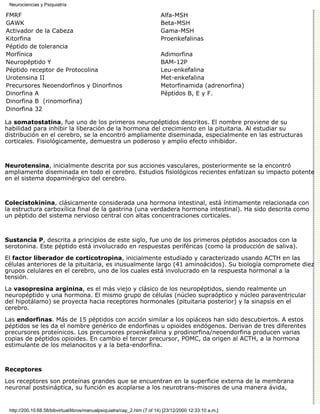 Neurociencias y Psiquiatría

FMRF                                                                      Alfa-MSH
GAWK                                                                      Beta-MSH
Activador de la Cabeza                                                    Gama-MSH
Kitorfina                                                                 Proenkefalinas
Péptido de tolerancia
Morfínica                                                                 Adimorfina
Neuropéptido Y                                                            BAM-12P
Péptido receptor de Protocolina                                           Leu-enkefalina
Urotensina II                                                             Met-enkefalina
Precursores Neoendorfinos y Dinorfinos                                    Metorfinamida (adrenorfina)
Dinorfina A                                                               Péptidos B, E y F.
Dinorfina B (rinomorfina)
Dinorfina 32

La somatostatina, fue uno de los primeros neuropéptidos descritos. El nombre proviene de su
habilidad para inhibir la liberación de la hormona del crecimiento en la pituitaria. Al estudiar su
distribución en el cerebro, se la encontró ampliamente diseminada, especialmente en las estructuras
corticales. Fisiológicamente, demuestra un poderoso y amplio efecto inhibidor.



Neurotensina, inicialmente descrita por sus acciones vasculares, posteriormente se la encontró
ampliamente diseminada en todo el cerebro. Estudios fisiológicos recientes enfatizan su impacto potente
en el sistema dopaminérgico del cerebro.



Colecistokinina, clásicamente considerada una hormona intestinal, está íntimamente relacionada con
la estructura carboxílica final de la gastrina (una verdadera hormona intestinal). Ha sido descrita como
un péptido del sistema nervioso central con altas concentraciones corticales.



Sustancia P, descrita a principios de este siglo, fue uno de los primeros péptidos asociados con la
serotonina. Este péptido está involucrado en respuestas periféricas (como la producción de saliva).
El factor liberador de corticotropina, inicialmente estudiado y caracterizado usando ACTH en las
células anteriores de la pituitaria, es inusualmente largo (41 aminoácidos). Su biología compromete diez
grupos celulares en el cerebro, uno de los cuales está involucrado en la respuesta hormonal a la
tensión.

La vasopresina arginina, es el más viejo y clásico de los neuropéptidos, siendo realmente un
neuropéptido y una hormona. El mismo grupo de células (núcleo supraóptico y núcleo paraventricular
del hipotálamo) se proyecta hacia receptores hormonales (pituitaria posterior) y la sinapsis en el
cerebro.

Las endorfinas. Más de 15 péptidos con acción similar a los opiáceos han sido descubiertos. A estos
péptidos se les da el nombre genérico de endorfinas u opioides endógenos. Derivan de tres diferentes
precursores proteínicos. Los precursores proenkefalina y prodinorfina/neoendorfina producen varias
copias de péptidos opioides. En cambio el tercer precursor, POMC, da origen al ACTH, a la hormona
estimulante de los melanocitos y a la beta-endorfina.



Receptores

Los receptores son proteínas grandes que se encuentran en la superficie externa de la membrana
neuronal postsináptica, su función es acoplarse a los neurotrans-misores de una manera ávida,


 http://200.10.68.58/bibvirtual/libros/manualpsiquiatra/cap_2.htm (7 of 14) [23/12/2000 12:33:10 a.m.]
 