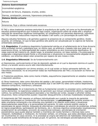 Trastornos de Angustia

Sistema Gastrointestinal

Incomodidad epigástrica

Sensación de llenura, dispepsia, eructos, acidez.
Diarrea, constipación, anorexia, hiperorexia compulsiva.
Sistema Génito-urinario

Poliuria

Amenorrea, flujo y cólicos menstruales excesivos.

El TAG y otros trastornos ansiosos perturban la arquitectura del sueño, tal como se ha demostrado en
estudios polisomnográficos que muestran bajo output, organización pobre de ondas alfa y amplitud
reducida de variaciones negativas contingentes; en comparación con pacientes depresivos, individuos
con TAG muestran reducciones mayores del estadio I del sueño y en porcentajes de sueño REM.

Algunos estudios familiares y de gemelos sugieren la presencia de un componente genético. Existe
acuerdo, sin embargo, en que la base genética sólo podría ser actualizada por la vigencia de factores
ambientales estresantes.

1.3. Diagnóstico. El problema diagnóstico fundamental estriba en el señalamiento de la línea divisoria
entre ansiedad normal y patológica que, en último caso, es arbitrario y basado más que nada en la
experiencia clínica. La heterogeneidad del cuadro sintomático es otro inconveniente significativo. El
rasgo esencial del trastorno es, desde luego, la ansiedad excesiva, sin base realista, y la preocupación
exagerada o desproporcionada frente a circunstancias o situaciones no necesariamente alejadas de lo
cotidiano. Los síntomas deben estar presentes por espacio de seis meses o más.
1.4. Diagnóstico Diferencial. Se da fundamentalmente con:

a) Depresiones, particularmente el tipo de depresión agitada en el cual la depresión domina el cuadro
clínico y la tensión severa ocurre sólo intermitentemente.

b) Trastorno de adaptación con ánimo ansioso, en el cual existe un factor estresante definido, de
naturaleza psicosocial; no se encuentran todas las manifestaciones del TAG y la duración es menor de
seis meses.

c) Trastornos psicóticos, tales como manía irritable, esquizofrenia (especialmente en estadios iniciales)
o depresión psicótica.
d) Otros trastornos, tales como disturbios del apetito y del comer, personalidad múltiple, trastornos
disociativos y algunos trastornos de personalidad (Eje II del DSM-IV) tales como pasivo-dependiente,
obsesivo-compulsivo, histriónica y antisocial.

1.5 Tratamiento. En el tratamiento de TAG es fundamental concebir la ansiedad como conformada por
varios elementos: la experiencia subjetiva de aprensión que incluye componentes afectivo, cognoscitivo,
volitivo, los cambios psicofisiológicos asociados y los intentos por evitar, escapar o afrontar ciertas
situaciones. Estos componentes pueden responder desigualmente a diversas modalidades terapéuticas.

El tratamiento del TAG requiere un enfoque individualizado aun cuando la mayoría de pacientes
necesitan psicoterapia en combinación con farmacoterapia. La psicoterapia del paciente ansioso no
debe orientarse únicamente a los síntomas sino también a la relación entre éstos y situaciones
desencadenantes específicas y la personalidad del paciente. En este contexto podrán usarse la
psicoterapia de apoyo (aliento, búsqueda de alternativas o estrategias de solución de problemas, énfasis
en logros pragmáticos, participación de familiares, etc.), técnicas cognitivo-conductuales (explicaciones,
programación de actividades, provisión de experiencias exitosas), psicoterapia de orientación
psicodinámica (que puede abarcar también a miembros del núcleo familiar) y técnicas tales como
relajación, biofeedback y meditación. Es menester señalar, sin embargo, que estos abordajes pueden
ser insuficientes en casos severos. Si la ansiedad se origina del deterioro de habilidades interpersonales,
el paciente puede beneficiarse de terapia grupal. En general, las estrategias psicoterapéuticas más


 http://200.10.68.58/bibvirtual/libros/manualpsiquiatra/cap_14.htm (4 of 16) [23/12/2000 12:40:06 a.m.]
 