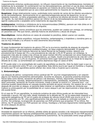 Trastornos de Angustia

(especialmente síntomas cardiovasculares), no influyen mayormente en las manifestaciones mentales o
subjetivas de la ansiedad. En combinación con los benzodiacepínicos, permiten el uso de dosis reducidas
de estos últimos. Están contraindicados en paciente con historia de asma bronquial. El beta-bloqueador
más conocido es el propanolol que se usa a dosis generalmente no mayores de 120mg/día.

Buspirona: droga relativamente nueva, publicitada como carente de varios de los efectos secundarios
de las benzodiacepinas. Químicamente es un agonista/antagonista parcial de dopamina; no es un
relajante muscular, no tiene propiedades adictivas y no potencia los efectos del alcohol. Dosis máxima:
30 mg/día. Su real efecto ansiolítico parece ser inferior al de los benzodiacepínicos pero puede ser un
agente coadyuvante o aceptable como tratamiento de segunda línea.

Antidepresivo: tricíclicos e inhibidores de la monoaminoxidasa (IMAOs), parecen ser más útiles en la
terapéutica de los restantes trastornos de angustia.

Antihistamínicos: menos ansiolíticos que los anteriores, pueden ser usados con ventaja, sin embargo,
en pacientes con TAG que tienen, además historia de alcoholismo y abuso de drogas.

Neurolépticos: menos efectivos en casos de ansiedad no psicótica, deben usarse con cautela.

Otras drogas con efecto ansiolítico: incluyen fenitoína, carbamazepina, L-triptofano y clonidina pero su
uso es muy limitado y su eficacia no está claramente documentada.
Trastorno de pánico

El rasgo fundamental del trastorno de pánico (TP) es la ocurrencia repetida de ataques de angustia
intensa (pánico), situacionalmente predeterminados, sin base orgánica demostrable. El estudio
epidemiológico ECA del Instituto Nacional de Salud Mental de los Estados Unidos, detectó una
prevalencia de 6 meses del 1% y una prevalencia de vida del 1,5% El TP genera, sin embargo, la
proporción más alta de visitas a las clínicas de salud mental (50,4%) comparado con otros trastornos de
angustia. El estudio en el distrito de Independencia, ya citado, reveló una prevalencia de vida del 1,6%
(1,0 % en varones y 2,2% en mujeres). El comienzo tiene lugar típicamente en la mitad de la segunda
década de la vida. La comorbilidad con cuadros depresivos llega en casos al 60%
El TP puede estar o no acompañado del cuadro de agorafobia ya descrito. Esto ha dado lugar a que se
postule una distinción entre TP con y sin agorafobia. Esta última ocurre por igual en hombres y mujeres,
en tanto que TP con agorafobia parece afectar dos veces más a mujeres que a varones.
1. Sintomatología

Los ataques de pánico -componente clínico cardinal del TP- ocurren inesperadamente y sin relación
alguna con factores precipitantes demostrables. Durante los ataques, el paciente presenta síntomas
físicos tales como dísnea, sensación de asfixia o de desmayo, mareos, taquicardia, transpiración,
atragantamiento, náuseas, despersonalización o desrealización, parestesias, escalofríos, bochornos,
dolor precordial, sensación de muerte inminente, miedo a perder el control o a "volverse loco". Los
síntomas pueden desarrollarse en cascada durante períodos de pocos minutos. Por espacio de un mes
después de ocurrido un ataque, el paciente debe mostrar un significativo cambio de conducta que
traduce su preocupación por la posibilidad de un nuevo ataque o por las repercusiones a largo plazo que
ello pueda tener.

En el caso de TP con agorafobia, la conducta evitativa de esta última puede ser de intensidad leve,
moderada o severa. Por otro lado, desde mediados de la década del 70, se ha especulado respecto a la
asociación patogénica de TP con el cuadro de prolapso de válvula mitral (PVM) que ocurre en el 12 a
25% de pacientes con TP, cifra significativamente más alta que la hallada en controles normales
(4,5%). Sin embargo, la proporción de pacientes con PVM primario que presentan TP es ínfima. Por
último, los TP asociados con PVM parecen ser clínica, fisiológica y farmaco-lógicamente indistinguibles
de otros ataques de pánico.
2. Etiopatogenia

Ansiedad de separación en la infancia, pérdida súbita de apoyos sociales o de relaciones interpersonales
importantes parecen ser factores predisponentes significativos. La coincidencia de TP con PVM apunta a
cierta vulnerabilidad neurofisiológica, posiblemente autonómica. Se ha postulado cierta carga genética


 http://200.10.68.58/bibvirtual/libros/manualpsiquiatra/cap_14.htm (6 of 16) [23/12/2000 12:40:06 a.m.]
 