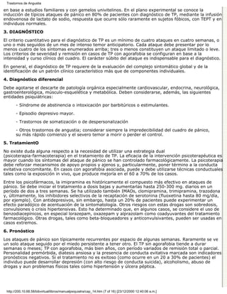 Trastornos de Angustia

en base a estudios familiares y con gemelos univitelinos. En el plano experimental se conoce la
inducción de típicos ataques de pánico en 80% de pacientes con diagnóstico de TP, mediante la infusión
endovenosa de lactato de sodio, respuesta que ocurre sólo raramente en sujetos fóbicos, con TEPT y en
individuos normales.
3. DIAGNÓSTICO

El criterio cuantitativo para el diagnóstico de TP es un mínimo de cuatro ataques en cuatro semanas, o
uno o más seguidos de un mes de intenso temor anticipatorio. Cada ataque debe presentar por lo
menos cuatro de los síntomas enumerados arriba; tres o menos constituyen un ataque limitado o leve.
Los criterios de severidad y remisión en casos de TP con agorafobia se configuran en base a la
intensidad y curso clínico del cuadro. El carácter súbito del ataque es indispensable para el diagnóstico.

En general, el diagnóstico de TP requiere de la evaluación del complejo sintomático global y de la
identificación de un patrón clínico característico más que de componentes individuales.
4. Diagnóstico diferencial

Debe agotarse el descarte de patología orgánica especialmente cardiovascular, endocrina, neurológica,
gastroenterológica, músculo-esquelética y metabólica. Deben considerarse, además, las siguientes
entidades psiquiátricas:
       - Síndrome de abstinencia o intoxicación por barbitúricos o estimulantes.
       - Episodio depresivo mayor.
       - Trastornos de somatización o de despersonalización

       - Otros trastornos de angustia; considerar siempre la impredecibilidad del cuadro de pánico,
       su más rápido comienzo y el severo temor a morir o perder el control.
5. TratamientO

No existe duda alguna respecto a la necesidad de utilizar una estrategia dual
(psicoterapia-farmacoterapia) en el tratamiento de TP. La eficacia de la intervención psicoterapéutica es
mayor cuando los síntomas del ataque de pánico se han controlado farmacológicamente. La psicoterapia
debe reforzar mecanismos de apoyo propios y ajenos y, particularmente, poner término a la conducta
evitativa concomitante. En casos con agorafobia asociada, puede y debe utilizarse técnicas conductuales
tales como la exposición in vivo, que produce mejoría en el 60 a 70% de los casos.
Entre los psicofármacos, la imipramina es históricamente el compuesto más efectivo en ataques de
pánico. Se debe iniciar el tratamiento a dosis bajas y aumentarlas hasta 250-300 mg. diarios en un
período de dos a tres semanas. Se ha utilizado también IMAOs, clomipramina, trimipramina, trazodona
y, últimamente, los inhibidores selectivos de la recaptación de serotonina (fluoxetina hasta 80 mg/día,
por ejemplo). Con antidepresivos, sin embargo, hasta un 20% de pacientes puede experimentar un
efecto paradójico de acentuación de la sintomatología. Otros riesgos con estas drogas son sobredosis,
convulsiones o crisis hipertensivas. Esto ha determinado que, en algunos casos, se considere el uso de
benzodiacepínicos, en especial lorazepam, oxazepam y alprazolam como coadyuvantes del tratamiento
farmacológico. Otras drogas, tales como beta-bloqueadores y anticonvulsivantes, pueden ser usadas en
casos extremos.
6. Pronóstico

Los ataques de pánico son típicamente recurrentes por espacio de algunas semanas. Raramente se ve
un solo ataque seguido por el miedo persistente a tener otro. El TP sin agorafobia tiende a durar
semanas o meses; TP con agorafobia, más bien años, con período variados de remisión total o parcial.
Personalidad premórbida, diatesis ansiosa y la presencia de conducta evitativa marcada son indicadores
pronósticos negativos. Si el tratamiento no es exitoso (como ocurre en un 20 a 30% de pacientes) el
individuo puede desarrollar depresión (con alto riesgo de conducta suicida), alcoholismo, abuso de
drogas y aun problemas físicos tales como hipertensión y úlcera péptica.




 http://200.10.68.58/bibvirtual/libros/manualpsiquiatra/cap_14.htm (7 of 16) [23/12/2000 12:40:06 a.m.]
 