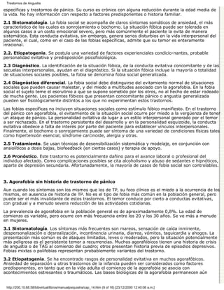 Trastornos de Angustia

específicas y trastornos de pánico. Su curso es crónico con alguna reducción durante la edad media de
la vida. No hay información con respecto a factores predisponentes o historia familiar.

2.1 Sintomatología. La fobia social se acompaña de claros síntomas somáticos de ansiedad, el más
característico de los cuales es sonrojamiento o bochorno. La situación fóbica puede ser tolerada en
algunos casos a un costo emocional severo, pero más comúnmente el paciente la evita de manera
sistemática. Esta conducta evitativa, sin embargo, genera serios disturbios en la vida interpersonal del
paciente, el cual, como en el caso de las fobias específicas, admite que su temor es enteramente
irracional.
2.2. Etiopatogenia. Se postula una variedad de factores experienciales condicio-nantes, probable
personalidad evitativa y predisposición psicofisiológica.
2.3 Diagnóstico. La identificación de la situación fóbica, de la conducta evitativa concomitante y de las
secuelas interpersonales, ayudan en el diagnóstico. Si la situación fóbica incluye la mayoría o totalidad
de situaciones sociales posibles, la fobia se denomina fobia social generalizada.

2.4 Diagnóstico diferencial. La fobia social debe distinguirse del evitamiento normal de situaciones
sociales que pueden causar malestar, y del miedo a multitudes asociado con la agorafobia. En la fobia
social el sujeto teme el escrutinio a que se supone sometido por los otros, no al hecho de estar rodeado
de mucha gente. Los pacientes fóbicos que presentan concomitante pánico o angustia generalizada
pueden ser fisiológicamente distintos a los que no experimentan estos trastornos.

Las fobias específicas no incluyen situaciones sociales como estímulo fóbico manifiesto. En el trastorno
del pánico con agorafobia, el evitamiento de la situación social ocurre por miedo a la vergüenza de tener
un ataque de pánico. La personalidad evitativa da lugar a un estilo interpersonal generado por el temor
a ser rechazado. En el trastorno persistente del desarrollo y en la personalidad esquizoide, la conducta
evitativa obedece a falta de interés por parte del paciente para establecer vínculos interpersonales.
Finalmente, el bochorno o sonrojamiento puede ser síntoma de una variedad de condiciones físicas tales
como hipertensión esencial, síndrome carcinoide, alergia y otras.

2.5 Tratamiento. Se usan técnicas de desensibilización sistemática y modelaje, en conjunción con
ansiolíticos a dosis bajas, biofeedback (en ciertos casos) y terapia de apoyo.

2.6 Pronóstico. Este trastorno es potencialmente dañino para el avance laboral o profesional del
individuo afectado. Como complicaciones posibles se cita alcoholismo y abuso de sedantes e hipnóticos,
aparte de depresión secundaria. Afortunadamente, la mayoría de casos de fobia social son controlables.


3. Agorafobia sin historia de trastorno de pánico

Aun cuando los síntomas son los mismos que los de TP, su foco clínico es el miedo a la ocurrencia de los
mismos, en ausencia de historia de TP. No es el tipo de fobia más común en la población general, pero
puede ser el más invalidante de estos trastornos. El temor conduce por cierto a conductas evitativas,
con gradual y a menudo severa reducción de las actividades cotidianas.
La prevalencia de agorafobia en la población general es de aproximadamente 0,8%. La edad de
comienzo es variable, pero ocurre con más frecuencia entre los 20 y los 30 años. Se ve más a menudo
en mujeres.

3.1 Sintomatología. Los síntomas más frecuentes son mareos, sensación de caída inminente,
despersonalización o desrealización, incontinencia urinaria, diarrea, vómitos, taquicardia y ahogos. La
presentación más común es de ataques limitados, leves o moderados, pero la situación potencialmente
más peligrosa es el persistente temor a recurrencias. Muchos agorafóbicos tienen una historia de crisis
de angustia o de TAG al comienzo del cuadro; otros presentan historia previa de episodios depresivos.
Fobias mixtas o polifobias representan probablemente variantes del trastorno.
3.2 Etiopatogenia. Se ha encontrado rasgos de personalidad evitativa en muchos agorafóbicos.
Ansiedad de separación u otros trastornos de la infancia pueden ser considerados como factores
predisponentes, en tanto que en la vida adulta el comienzo de la agorafobia se asocia con
acontecimientos estresantes o traumáticos. Las bases biológicas de la agorafobia permanecen aún


 http://200.10.68.58/bibvirtual/libros/manualpsiquiatra/cap_14.htm (9 of 16) [23/12/2000 12:40:06 a.m.]
 