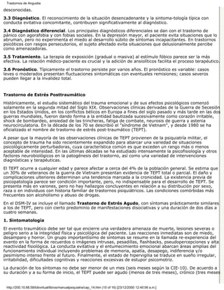 Trastornos de Angustia

desconocidas.

3.3 Diagnóstico. El reconocimiento de la situación desencadenante y la sintoma-tología típica con
conducta evitativa concomitante, contribuyen significativamente al diagnóstico.

3.4 Diagnóstico diferencial. Los principales diagnósticos diferenciales se dan con el trastorno de
pánico con agorafobia y con fobias sociales. En la depresión mayor, el paciente evita situaciones que lo
abruman, pero no experimenta el miedo al desarrollo súbito de síntomas incapacitantes. En trastornos
psicóticos con rasgos persecutorios, el sujeto afectado evita situaciones que delusionalmente percibe
como amenazadoras.
3.5 Tratamiento. La terapia de exposición (gradual o masiva) al estímulo fóbico parece ser la más
efectiva. La relación médico-paciente es crucial y la adición de ansiolíticos facilita el proceso terapéutico.
3.6 Pronóstico. Típicamente el trastorno persiste por varios años. El pronóstico es variable: casos
leves o moderados presentan fluctuaciones sintomáticas con eventuales remisiones; casos severos
pueden llegar a la invalidez total.


Trastorno de Estrés Posttraumático

Históricamente, el estudio sistemático del trauma emocional y de sus efectos psicológicos comenzó
solamente en la segunda mitad del Siglo XIX. Observaciones clínicas derivadas de la Guerra de Secesión
en los Estados Unidos, en los conflictos bélicos en Europa a fines del siglo pasado y más tarde en las dos
guerras mundiales, fueron dando forma a la entidad bautizada sucesivamente como corazón irritable,
shock de bombardeo, ansiedad de las trincheras, fatiga de combate, neurosis de guerra y astenia
neurocirculatoria. En la década de los 70 se describió el "síndrome de Vietnam", y desde 1980 se ha
oficializado el nombre de trastorno de estrés post-traumático (TEPT).
A pesar que la mayoría de las observaciones clínicas de TEPT provienen de la psiquiatría militar, el
concepto de trauma ha sido recientemente expandido para abarcar una variedad de situaciones
psicológicamente perturbadoras, cuya característica común es que exceden un rango más o menos
aceptable de intensidad. En las últimas décadas se ha estudiado intensamente la psicofisiología y otros
factores neurobiológicos en la patogénesis del trastorno, así como una variedad de intervenciones
diagnósticas y terapéuticas.

El TEPT ocurre a cualquier edad y parece afectar a cerca del 4% de la población general. Se estima que
un 30% de veteranos de la guerra de Vietnam presentan evidencia de TEPT total o parcial. El daño y
complicaciones ulteriores determinan una tendencia marcada a la cronicidad. La existencia previa de
psicopatología parece ser condición importante, pero, no indispensable para el desarrollo de TEPT. Se
presenta más en varones, pero no hay hallazgos concluyentes en relación a su distribución por sexo,
raza o en individuos con historia familiar de trastornos psiquiátricos. Las condiciones comórbidas más
frecuentes son alcoholismo y abuso de drogas.

En el DSM-IV se incluye el llamado Trastorno de Estrés Agudo, con síntomas prácticamente similares
a los de TEPT, pero con cierto predominio de manifestaciones disociativas y una duración de dos días a
cuatro semanas.
1. Sintomatología

El evento traumático debe ser tal que encierre una verdadera amenaza de muerte, lesiones severas o
peligro serio a la integridad física y psicológica del paciente. Las reacciones inmediatas son de miedo,
desamparo y horror. Un grupo importantísimo de síntomas se resume en la llamada re-experiencia del
evento en la forma de recuerdos o imágenes intrusas, pesadillas, flashbacks, pseudopercepciones y alta
reactividad fisiológica. La conducta evitativa y el entumecimiento emocional abarcan áreas amplias del
funcionamiento individual incluyendo problemas de memoria, apatía, desapego, indiferencia y/o
pesimismo intenso frente al futuro. Finalmente, el estado de hipervigilia se traduce en sueño irregular,
irritabilidad, dificultades cognitivas y reacciones excesivas de estupor psicomotriz.

La duración de los síntomas no debe ser menor de un mes (seis meses según la CIE-10). De acuerdo a
su duración y a su forma de inicio, el TEPT puede ser agudo (menos de tres meses), crónico (tres meses


 http://200.10.68.58/bibvirtual/libros/manualpsiquiatra/cap_14.htm (10 of 16) [23/12/2000 12:40:06 a.m.]
 