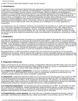 Trastornos de Angustia

o más) y de inicio demorado (latencia mayor de seis meses).
2. Etiopatogenia

El estresor o factor estresante desencadena las respuestas cognoscitivas, emocionales y fisiológicas del
cuadro clínico, mediadas por sistemas neurofisiológicos y bioquímicos diversos. Se cuentan entre éstos
los sistemas adrenérgico, dopami-nérgico, serotoninérgico, opiáceo endógeno, benzodiacepínico
endógeno y el eje hipotálamo-pituitario-adrenal. Las múltiples expresiones clínicas del TEPT se deben a
cambios funcionales en los centros integrativos superiores del SNC tales como el sistema límbico, el
locus ceruleus, la amígdala y otros. El compromiso gradual de todos estos sistemas a través del tiempo
remeda un modelo patogénico de cascada sintomática con múltiples apariencias clínicas y
manifestaciones psicológicas, físicas y humorales. Varios de estos conceptos aguardan aún mayor
confirmación clínico-experimental, pero han probado ya su viabilidad en el campo diagnóstico y
terapéutico.
Los eventos que hoy se consideran similares a la experiencia de combate en su potencial traumatógeno
son, entre otros, aquellos que envuelven violencia inusitada (violación sexual, robo, ataque físico),
rapto, desastres naturales o tecnológicos, tortura, accidentes de tránsito, diagnóstico inesperado de
enfermedad incurable, persecución política, etc. Por otro lado, la presencia de TEPT aumenta el riesgo
de ocurrencia de otros trastornos psiquiátricos tales como depresión, somatización, alcoholismo o abuso
de drogas.
3. Diagnóstico

La repetición del acontecimiento traumático en la percepción subjetiva del paciente con la consiguiente
perturbación psicológica, las conductas de evitamiento sistemático y, sobre todo, el "entumecimiento
psíquico" y el alejamiento, desapego, indiferencia o rudeza concomitantes son características distintivas
del TEPT. Debe agregarse a ellas la variedad de síntomas físicos (similares al cuadro de TAG) y la súbita
producción de las manifestaciones ansiosas frente a estímulos simbólicos o situaciones que recuerdan el
evento traumático, v. gr. víctimas de terremotos, al paso ruidoso de un vehículo pesado,
excombatientes en un aeropuerto o al olor de la gasolina en estaciones de servicio, etc.

Nosológicamente, el TEPT está todavía ubicado entre los trastornos de angustia en las dos grandes
clasificaciones mundiales. Muchos autores han sugerido un grupo nosológico distinto que abarque todos
los trastornos relacionados con eventos traumáticos, pero tal propuesta aguarda todavía aceptación más
amplia.


4. Diagnóstico Diferencial

Dada la prominencia de los síntomas ansiosos, el diagnóstico diferencial del TEPT debe incluir por fuerza
todos los restantes trastornos de angustia. Debe también tenerse en cuenta la comorbilidad con otros
cuadros. Por otro lado, el clínico debe saber distinguir entre TEPT y:

4.1 Trastornos de ajuste o adaptación, en los que el estresor es usualmente menos severo y más
"rutinario" (v. gr., enfermedad leve, divorcio, duelo no complicado, problemas económicos) y los
síntomas ansiosos parecen ser menos complejos y elaborados.

4.2 Depresión: diagnóstico diferencial difícil por la prominencia del síntoma dentro del cuadro de TEPT,
la frecuente asociación de ambos diagnósticos y la respuesta favorable de TEPT a antidepresivos tales
como los inhibidores de la MAO o de la recaptación de serotonina. Sin embargo, los síntomas ansiosos,
propiamente tales, están ausentes en la depresión como lo están también las conductas de evitamiento,
embotamiento emocional, reexperimentación del trauma e hiperexcitabilidad motora.
4.3 Trastornos disociativos: de frecuente ocurrencia comórbida con el TEPT, se confunden con éste
por la presencia de flashbacks, notable distraibilidad, distanciamiento afectivo y hasta amnesia para
algunas conductas automáticas. La duración de estos síntomas es significativamente menor en TEPT y
aparecen estrechamente vinculados al trauma o a eventos que lo recuerdan.

4.4 Esquizofrenia y otras psicosis: las similitudes son innegables (pseudoalucinaciones, ideación
paranoide, manifestaciones catatoniformes, afecto constreñido, curso crónico), pero en TEPT no se


 http://200.10.68.58/bibvirtual/libros/manualpsiquiatra/cap_14.htm (11 of 16) [23/12/2000 12:40:06 a.m.]
 