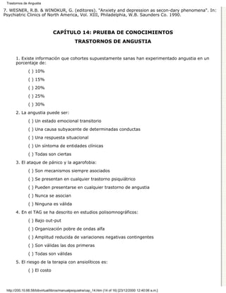Trastornos de Angustia

7. WESNER, R.B. & WINOKUR, G. (editores). "Anxiety and depression as secon-dary phenomena". In:
Psychiatric Clinics of North America, Vol. XIII, Philadelphia, W.B. Saunders Co. 1990.



                                CAPÍTULO 14: PRUEBA DE CONOCIMIENTOS
                                               TRASTORNOS DE ANGUSTIA


       1. Existe información que cohortes supuestamente sanas han experimentado angustia en un
       porcentaje de:

               ( ) 10%
               ( ) 15%

               ( ) 20%
               ( ) 25%

               ( ) 30%
       2. La angustia puede ser:

               ( ) Un estado emocional transitorio
               ( ) Una causa subyacente de determinadas conductas
               ( ) Una respuesta situacional

               ( ) Un síntoma de entidades clínicas
               ( ) Todas son ciertas
       3. El ataque de pánico y la agarofobia:
               ( ) Son mecanismos siempre asociados

               ( ) Se presentan en cualquier trastorno psiquiátrico
               ( ) Pueden presentarse en cualquier trastorno de angustia
               ( ) Nunca se asocian

               ( ) Ninguna es válida
       4. En el TAG se ha descrito en estudios polisomnográficos:

               ( ) Bajo out-put

               ( ) Organización pobre de ondas alfa
               ( ) Amplitud reducida de variaciones negativas contingentes

               ( ) Son válidas las dos primeras

               ( ) Todas son válidas
       5. El riesgo de la terapia con ansiolíticos es:

               ( ) El costo



 http://200.10.68.58/bibvirtual/libros/manualpsiquiatra/cap_14.htm (14 of 16) [23/12/2000 12:40:06 a.m.]
 