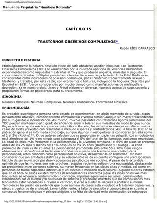 Trastornos Obsesivos Compulsivos

Manual de Psiquiatría "Humbero Rotondo"




                                                             CAPÍTULO 15


                                 TRASTORNOS OBSESIVOS COMPULSIVOS*
                                                                                                         Rubén RÍOS CARRASCO



CONCEPTO E HISTORIA

Etimológicamente la palabra obsesión viene del latín obsidere: asediar, bloquear. Los Trastornos
Obsesivos Compulsivos (TOC) se caracterizan por la inusitada aparición de vivencias irracionales,
experimentadas como impuestas y extrañas al Yo y que producen angustia, malestar y disgusto. El
conocimiento de estas múltiples y variadas dolencias tiene una larga historia. En la Edad Media eran
consideradas como indicadores de posesión demoníaca, por el contenido frecuentemente sexual o
blasfemo, y tratadas, por esta razón, con exorcismos o torturas, incluyendo la hoguera. Descritas por
Esquirol en 1838, fueron consideradas por mucho tiempo como manifestaciones de melancolía y
depresión. Ya en nuestro siglo, Janet y Freud elaboraron diversas hipótesis acerca de su psicogenia y
propiciaron formas de psicoterapia para su tratamiento.
SINONIMIA

Neurosis Obsesiva. Neurosis Compulsiva. Neurosis Anancástica. Enfermedad Obsesiva.
EPIDEMIOLOGÍA

Es probable que ninguna persona haya dejado de experimentar, en algún momento de su vida, algún
pensamiento obsesivo, comportamiento compulsivo o vivencia similar, aunque sin mayor trascendencia
por su fugacidad o inconsistencia. Así mismo, muchos pacientes con trastornos ligeros o medianos del
TOC pueden mantener cierto grado de eficiencia social y tolerar sus molestias de modo tal que nunca
llegan a buscar ayuda médica y menos psiquiátrica. Por ello, los estudios existentes se refieren sólo a
casos de cierta gravedad con resultados a menudo dispares y contradictorios. Así, la tasa de TOC en la
población general es informada como baja, aunque algunos investigadores la consideran tan alta como
el 2 al 3% (Robins)**. Otros autores calculan que su proporción en pacientes psiquiátricos ambulatorios
está alrededor del 1% y en ningún caso sobrepasa el 5% del total de los llamados trastornos neuróticos.
La edad de inicio más frecuente es la adolescencia y la juventud temprana; el 65% de casos se presenta
antes de los 25 años y menos del 15% después de los 35 años (Rasmussen y Tsuang) . La edad
promedio de inicio es de 20 años. La personalidad premórbida sólo entre 50 a 70% tiene rasgos
obsesivos lo cual confirma el hecho que no todos los sujetos con trastorno anancástico de la
personalidad, antes conocido como personalidad obsesiva, desarrollan la en fermedad; ello hace
considerar que son entidades distintas y su relación sólo se da en cuanto configura una predisposición
factible de ser movilizada por desencadenantes psicológicos y/o sociales. A pesar de la extendida
opinión de que las mujeres son más proclives, estudios recientes señalan una equiparidad, destacando
un predominio entre personas solteras, su mayor frecuencia en las clases altas y medias, así como en
personas de buena capacidad intelectual y un elevado o mediano nivel cultural. Algunos autores estiman
que en el 66% de casos existen factores desencadenantes concretos y que las ideas obsesivas más
frecuentes se refieren a contaminación o contagio, impulsos agresivos o sexuales, pensamientos
relacionados con el cuerpo y/o necesidad de simetría y precisión; mientras que las compulsiones más
frecuentes están vinculadas a revisar o verificar, lavarse o cuidar la limpieza y contar o numerar.
También se ha puesto en evidencia que buen número de casos está vinculado a trastornos depresivos, y
otros, a trastornos de ansiedad. Lamentablemente, la falta de precisión y concordancia en cuanto a
conceptos fenomenológicos y psicopatológicos y la falta de claridad en la delimitación de subgrupos


 http://200.10.68.58/bibvirtual/libros/manualpsiquiatra/cap_15.htm (1 of 8) [23/12/2000 12:40:30 a.m.]
 