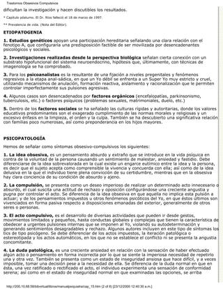 Trastornos Obsesivos Compulsivos

dificultan la investigación y hacen discutibles los resultados.
* Capítulo póstumo. El Dr. Ríos falleció el 18 de marzo de 1997.

** Prevalencia de vida. (Nota del Editor).

ETIOPATOGENIA

1. Estudios genéticos apoyan una participación hereditaria señalando una clara relación con el
fenotipo A, que configuraría una predisposición factible de ser movilizada por desencadenantes
psicológicos y sociales.

2. Investigaciones realizadas desde la perspectiva biológica señalan cierta conexión con un
substrato hipofuncional del sistema neuroendocrino, hipótesis que, últimamente, con técnicas de
imagenología se ha comprobado.

3. Para los psicoanalistas es la resultante de una fijación a niveles pregenitales y fenómenos
regresivos a la etapa anal-sádica, en que un Yo débil se enfrenta a un Super Yo muy estricto y cruel,
utilizando mecanismos de anulación, formación reactiva, aislamiento y racionalización que le permiten
controlar imperfectamente sus pulsiones agresivas.
4. Algunos casos son desencadenados por factores orgánicos (encefalopatías, parkinsonismo,
tuberculosis, etc.) o factores psíquicos (problemas sexuales, matrimoniales, duelo, etc.)
5. Dentro de los factores sociales se ha señalado las culturas rígidas y autoritarias, donde los valores
educativos predominantes son el exagerado cumplimiento de las normas morales y religiosas y un
excesivo énfasis en la limpieza, el orden y la culpa. También se ha descubierto una significativa relación
con familias poco numerosas, así como preponderancia en los hijos mayores.


PSICOPATOLOGÍA

Hemos de señalar como síntomas obsesivo-compulsivos los siguientes:
1. La idea obsesiva, es un pensamiento absurdo y extraño que se introduce en la vida psíquica en
contra de la voluntad de la persona causando un sentimiento de malestar, ansiedad y fastidio. Debe
diferenciarse de la idea sobrevalorada en la cual existe un engarce eutímico entre la idea y la persona,
es decir que el sujeto acepta como comprensible la vivencia y concuerda con ella; así como de la idea
delusiva en la que el individuo tiene plena convicción de su certidumbre, mientras que en la obsesiva
hay clara conciencia de su condición de absurdo y ajeno.

2. La compulsión, se presenta como un deseo imperioso de realizar un determinado acto innecesario o
absurdo, el cual suscita una actitud de rechazo y oposición configurándose una creciente angustia y
pugna por controlar el acto. Se diferencia de la idea obsesiva en que aquella no implica esta pulsión a
actuar; y de los pensamientos impuestos u otros fenómenos psicóticos del Yo, en que éstos últimos son
vivenciados en forma pasiva respecto a disposiciones emanadas del exterior, generalmente de otros
seres o personas.

3. El acto compulsivo, es el desarrollo de diversas actividades que pueden ir desde gestos,
movimientos limitados y pequeños, hasta conductas globales y complejas que tienen la característica de
obedecer a urgentes pulsiones internas que se imponen al Yo, violando su autodeterminación y
generando sentimientos desagradables y rechazo. Algunos autores incluyen en este tipo de síntomas los
tics de tipo psicógeno. Se debe diferenciar de los actos impuestos, la iteración patológica o
estereotipada y los actos automáticos, en los que no se establece el conflicto ni se presenta la angustia
concomitante.

4. La duda patológica, es una creciente ansiedad en relación con la sensación de haber efectuado
algún acto o pensamiento en forma incorrecta por lo que se siente la imperiosa necesidad de repetirlo
una y otra vez. También se presenta como un estado de inseguridad ansiosa que hace difícil, y a veces
imposible, tomar una decisión pese a la necesidad de ella. Se diferencia de la duda normal en que en
ésta, una vez ratificado o rectificado el acto, el individuo experimenta una sensación de conformidad
serena; así como en el estado de inseguridad normal en que examinadas las opciones, se arriba


  http://200.10.68.58/bibvirtual/libros/manualpsiquiatra/cap_15.htm (2 of 8) [23/12/2000 12:40:30 a.m.]
 