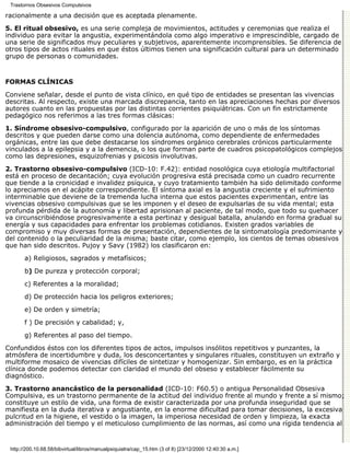 Trastornos Obsesivos Compulsivos

racionalmente a una decisión que es aceptada plenamente.

5. El ritual obsesivo, es una serie compleja de movimientos, actitudes y ceremonias que realiza el
individuo para evitar la angustia, experimentándola como algo imperativo e imprescindible, cargado de
una serie de significados muy peculiares y subjetivos, aparentemente incomprensibles. Se diferencia de
otros tipos de actos rituales en que éstos últimos tienen una significación cultural para un determinado
grupo de personas o comunidades.


FORMAS CLÍNICAS

Conviene señalar, desde el punto de vista clínico, en qué tipo de entidades se presentan las vivencias
descritas. Al respecto, existe una marcada discrepancia, tanto en las apreciaciones hechas por diversos
autores cuanto en las propuestas por las distintas corrientes psiquiátricas. Con un fin estrictamente
pedagógico nos referimos a las tres formas clásicas:
1. Síndrome obsesivo-compulsivo, configurado por la aparición de uno o más de los síntomas
descritos y que pueden darse como una dolencia autónoma, como dependiente de enfermedades
orgánicas, entre las que debe destacarse los síndromes orgánico cerebrales crónicos particularmente
vinculados a la epilepsia y a la demencia, o los que forman parte de cuadros psicopatológicos complejos
como las depresiones, esquizofrenias y psicosis involutivas.
2. Trastorno obsesivo-compulsivo (ICD-10: F.42): entidad nosológica cuya etiología multifactorial
está en proceso de decantación; cuya evolución progresiva está precisada como un cuadro recurrente
que tiende a la cronicidad e invalidez psíquica, y cuyo tratamiento también ha sido delimitado conforme
lo apreciamos en el acápite correspondiente. El síntoma axial es la angustia creciente y el sufrimiento
interminable que deviene de la tremenda lucha interna que estos pacientes experimentan, entre las
vivencias obsesivo compulsivas que se les imponen y el deseo de expulsarlas de su vida mental; esta
profunda pérdida de la autonomía y libertad aprisionan al paciente, de tal modo, que todo su quehacer
va circunscribiéndose progresivamente a esta pertinaz y desigual batalla, anulando en forma gradual su
energía y sus capacidades para enfrentar los problemas cotidianos. Existen grados variables de
compromiso y muy diversas formas de presentación, dependientes de la sintomatología predominante y
del contenido o la peculiaridad de la misma; baste citar, como ejemplo, los cientos de temas obsesivos
que han sido descritos. Pujoy y Savy (1982) los clasificaron en:
       a) Religiosos, sagrados y metafísicos;
       b) De pureza y protección corporal;

       c) Referentes a la moralidad;
       d) De protección hacia los peligros exteriores;
       e) De orden y simetría;

       f ) De precisión y cabalidad; y,

       g) Referentes al paso del tiempo.
Confundidos éstos con los diferentes tipos de actos, impulsos insólitos repetitivos y punzantes, la
atmósfera de incertidumbre y duda, los desconcertantes y singulares rituales, constituyen un extraño y
multiforme mosaico de vivencias difíciles de sintetizar y homogenizar. Sin embargo, es en la práctica
clínica donde podemos detectar con claridad el mundo del obseso y establecer fácilmente su
diagnóstico.

3. Trastorno anancástico de la personalidad (ICD-10: F60.5) o antigua Personalidad Obsesiva
Compulsiva, es un trastorno permanente de la actitud del individuo frente al mundo y frente a sí mismo;
constituye un estilo de vida, una forma de existir caracterizada por una profunda inseguridad que se
manifiesta en la duda iterativa y angustiante, en la enorme dificultad para tomar decisiones, la excesiva
pulcritud en la higiene, el vestido o la imagen, la imperiosa necesidad de orden y limpieza, la exacta
administración del tiempo y el meticuloso cumplimiento de las normas, así como una rígida tendencia al


 http://200.10.68.58/bibvirtual/libros/manualpsiquiatra/cap_15.htm (3 of 8) [23/12/2000 12:40:30 a.m.]
 
