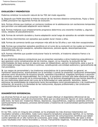 Trastornos Obsesivos Compulsivos

perfeccionismo.


EVOLUCIÓN Y PRONÓSTICO

Podemos sintetizar la evolución natural de los TOC del modo siguiente:

1. Después que Pollitt describió la historia natural de las neurosis obsesivo-compulsivas, Pujoy y Savy
(1968) precisaron las siguientes formas de evolución:

1.1. Formas clínicas que implican un comienzo insidioso en la adolescencia con oscilaciones temporales
que permiten una adecuada adaptación socio-laboral.

1.2. Formas malignas cuyo empeoramiento progresivo determina una creciente invalidez y, algunas
veces, estados de pseudoalienación.

1.3. Formas de remisión duradera y buena adaptación social luego de episodios de variable intensidad.

1.4. Formas intermitentes con episodios que pueden durar meses y años.

1.5. Formas de comienzo tardío que empiezan más allá de los 50 años y son más bien excepcionales.

1.6. Formas que presentan episodios psicóticos en el curso de su evolución en los cuales se mencionan
síndromes confusionales pasajeros, episodios depresivos, psicosis aguda, descompensaciones
esquizofrénicas, etc; y
1.7. Formas infantiles que pueden evolucionar hacia la remisión, el trastorno obsesivo franco o la
esquizofrenia.
2. Los síndromes obsesivo-compulsivos que se presentan asociados a otros trastornos psiquiátricos o
que aparecen como complicaciones de los mismos, siguen, en su mayoría, la evolución de las
enfermedades de base aunque en algunos casos se independizan, parcial o totalmente, pese a que la
enfermedad principal haya remitido o continue, constituyendo una entidad autónoma y generalmente de
mal pronóstico.
3. Los rasgos de personalidad y los trastornos anancásticos de la personalidad, en general, se
mantienen estacionarios, acentuándose con la senilidad o cuando se presentan condiciones ambientales
adversas como situaciones de excesiva tensión, episodios traumáticos, tragedias familiares o asunción
de elevados niveles de responsabilidad. Por lo tanto, el pronóstico correcto sólo debe efectuarse luego
de una cuidadosa evaluación de la sintomatología, de los factores etiopatogénicos que hemos descrito y
de una meticulosa observación del curso de la enfermedad en cada paciente. Asimismo, deben
estimarse las posibilidades de tratamiento tanto farmacológico como psicoterapéutico y de modificación
ambiental, de acuerdo a la idoneidad de las instituciones, equipos profesionales y las condiciones
socioeconómicas de la familia.


DIAGNÓSTICO DIFERENCIAL

Las diversas formas en que se presentan los TOC exigen efectuar el diagnóstico diferencial de las
siguientes entidades, que sólo enumeraremos dado que sus descripciones figuran en otros capítulos de
este texto. Se hará con: trastornos fóbicos, depresivos, esquizofrénicos, orgánico cerebrales crónicos
(particularmente la epilepsia), procesos demenciales y trastornos de la personalidad (particularmente
anancástica).
TRATAMIENTO

En los TOC, como en ninguna otra entidad, se ha ampleado los más diversos tratamientos con
resultados variados y discutibles. Cada nuevo esquema terapéutico propuesto significó, en su tiempo,
no sólo el renacer de nuevas expectativas, sino la aparición de comunicaciones científicas que daban
cuenta optimista de un alto número de curaciones, para luego, indefectiblemente, dar paso a otras
cuyos resultados eran menos favorables o, incluso, francamente negativas. Teniendo en cuenta estas


 http://200.10.68.58/bibvirtual/libros/manualpsiquiatra/cap_15.htm (4 of 8) [23/12/2000 12:40:30 a.m.]
 