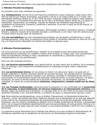 Trastornos Obsesivos Compulsivos

consideraciones, nos referiremos a los esquemas terapéuticos más utilizados:
1. Métodos Psicofarmacológicos

Se considera como más confiables los siguientes:
1.1. Antidepresivos, del tipo de la clorimipramina (Anafranil) a dosis medianas y altas (entre 100 y
300 mg diarios) por tiempo prolongado, que pueden ir de los 4 a 6 meses hasta los 3 ó 4 años. Han
demostrado auténtica eficacia en un 30 a 40% de casos, haciendo evidente la mejoría, tanto objetiva
como subjetiva. La Tranilcipromina (Parnate 20-40 mg) y la Fenelzina (Nardil 30-60 mg.) le siguen en
importancia. Actualmente, sin embargo, resultan de elección los inhibidores específicos de la
recaptación de Serotonina, fluoxetina, levofexina o sertralina. El primero a dosis de 40-60 mgrs/d, el
segundo,... y el tercero...

1.2. Ansiolíticos, como el Oxacepan (Serepax), Bromacepan (Lexotan), Alprazolan (Xanax), Lorazepan
(Ativan), producen mejoría de la ansiedad asociada y contribuyen a una mejor inserción social aunque
no tienen efecto directo sobre las obsesiones.
1.3. Los neurolépticos han sido reiteradamente probados con resultados contradictorios, a veces
contraproducentes. Entre ellos, la experiencia clínica señala el Tioxanteno (Navane) en dosis de 10 a 30
mg y la Propericiacina (Neuleptil) con efectos favorables en algunos casos.


2. Métodos Psicoterapéuticos

Tal como ocurriera con los psicofármacos, también se ha probado la gran diversidad de técnicas
psicoterapéuticas existentes con variable y relativo éxito aunque, en ningún caso, han correspondido a
todas las expectativas cifradas en ellas; actualmente se recomienda su utilización conjunta y
complementaria con los psicofármacos.
Entre las más utilizadas tenemos:

2.1. Las técnicas psicoanalíticas, cuyo aporte teórico, ha sido mayor que el práctico. Se le considera
útil, sin embargo, como tratamiento complementario en búsqueda de lograr mayor maduración
emocional.
2.2. Las psicoterapias breves, tal vez porque no tienen una estructura rígida y se guían por un
sentido pragmático y flexible utilizando aportes de diversas escuelas, han logrado buenos resultados,
modificando la actitud del paciente respecto a sus síntomas, aliviando la intensidad de los mismos y
promoviendo un funcionamiento social más adecuado. Particularmente, su acción catártica y de apoyo
emocional, así como el afronte realista de la situación del paciente, sus necesidades urgentes y
concretas, en manos de un psicoterapéuta afectuoso, comprensivo y sensato suelen ser de eficaz
valor.

2.3. Las Terapias Conductuales, particularmente la exposición en vivo combinada con la prevención
de la respuesta, la desensibilización, las técnicas implosivas y el reforzamiento inductivo, han
logrado, según los autores que la practican, un marcado éxito en un 30 ó 40% de los casos vinculados a
pacientes ritualistas o con vivencias fóbicas, a condición de seguir un planeamiento riguroso y serio.

2.4. Otras técnicas psicoterapéuticas, como el Análisis Transaccional, la Psicoterapia Existencial o
Vivencial, y otras, han tenido poco éxito. Debemos recordar que la psicoterapia es un arte que depende
mucho más de las condiciones personales del psicoterapeuta que de la técnica empleada. Reiteramos,
finalmente, que los mejores resultados se obtienen con el empleo combinado de fármacos y psicoterapia
dentro de un esquema diseñado específicamente para las peculiaridades de cada paciente, fórmula a la
que generalmente se llega luego de varios ensayos y cuya proporcionalidad y perfil son muy variables y
personales.

La experiencia actual demuestra que el método más efectivo es el que combina la administración de
inhibidores específicos de la recaptación de Serotonina con Psicoterapia Cognitivo-Conductual.




 http://200.10.68.58/bibvirtual/libros/manualpsiquiatra/cap_15.htm (5 of 8) [23/12/2000 12:40:30 a.m.]
 
