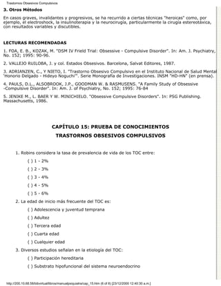 Trastornos Obsesivos Compulsivos

3. Otros Métodos

En casos graves, invalidantes y progresivos, se ha recurrido a ciertas técnicas "heroicas" como, por
ejemplo, el electroshock, la insulinoterapia y la neurocirugía, particularmente la cirugía estereotáxica,
con resultados variables y discutibles.


LECTURAS RECOMENDADAS

1. FOA, E. B., KOZAK, M. "DSM IV Frield Trial: Obsessive - Compulsive Disorder". In: Am. J. Psychiatry,
No. 152; 1995: 90-96.
2. VALLEJO RUILOBA, J. y col. Estados Obsesivos. Barcelona, Salvat Editores, 1987.

3. ADRIANZEN, C., Y NIETO, I. "Trastorno Obsesivo Compulsivo en el Instituto Nacional de Salud Mental
‘Honorio Delgado - Hideyo Noguchi’". Serie Monografía de Investigaciones. INSM "HD-HN" (en prensa).

4. PAULS, D.L., ALSOBROOK, J.P., GOODMAN W. & RASMUSENS. "A Family Study of Obsessive
-Compulsive Disorder". In: Am. J. of Psychiatry, No. 152; 1995: 76-84

5. JENIKE M., L. BAER Y W. MINICHIELO. "Obsessive Compulsive Disorders". In: PSG Publishing.
Massachusetts, 1986.




                                CAPÍTULO 15: PRUEBA DE CONOCIMIENTOS
                                   TRASTORNOS OBSESIVOS COMPULSIVOS


       1. Robins considera la tasa de prevalencia de vida de los TOC entre:
               ( ) 1 - 2%

               ( ) 2 - 3%
               ( ) 3 - 4%
               ( ) 4 - 5%

               ( ) 5 - 6%
       2. La edad de inicio más frecuente del TOC es:

               ( ) Adolescencia y juventud temprana

               ( ) Adultez
               ( ) Tercera edad

               ( ) Cuarta edad
               ( ) Cualquier edad

       3. Diversos estudios señalan en la etiología del TOC:

               ( ) Participación hereditaria
               ( ) Substrato hipofuncional del sistema neuroendocrino



 http://200.10.68.58/bibvirtual/libros/manualpsiquiatra/cap_15.htm (6 of 8) [23/12/2000 12:40:30 a.m.]
 
