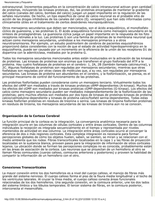 Neurociencias y Psiquiatría

extraneuronal. Incrementos pequeños en la concentración de calcio intraneuronal activan gran cantidad
de proteínas, incluyendo las kinasas proteicas. Así, las proteínas encargadas de mantener la gradiente
del calcio (canales del calcio, bombas del calcio) juegan un papel importante en la regulación de las
señales neuronales. De hecho, un tipo específico de canal de calcio neuronal es el probable sitio de
acción de las drogas inhibidoras de los canales del calcio (Ej. verapamil) que han sido informadas como
clínicamente útiles en el tratamiento de ciertos desórdenes neuropsiquiátricos.
Otros mensajeros secundarios que deben ser mencionados, son el ácido araquidónico, el monofosfato
cíclico de guanosina, y las proteínas G. El ácido araquidónico funciona como mensajero secundario en la
síntesis de prostaglandinas. La guanosina cíclica juega un papel importante en la respuesta de los foto
receptores retinales a la luz. Las proteínas G son una familia de proteínas de la membrana neuronal que
actúan como mensajeros secundarios, uniéndose a los mensajeros primarios y a otros
neurotransmisores. Por ejemplo, un estudio postmortem de cerebros de pacientes esquizofrénicos
proporcionó datos consistentes con la noción de que el estado de actividad hiperdopaminérgico en la
esquizofrenia, puede ser causado por un incremento en la eficiencia de la unión de los receptores D1 de
dopamina con la adenilciclasa, mediados por la proteína G.
Todos los mensajeros secundarios mencionados antes están involucrados en la activación de las kinasas
de proteínas. Las kinasas de proteínas son enzimas que transfieren el grupo fosforado del ATP a la
proteína. Hay cuatro fosfatasas de proteínas en el cerebro: 1, 2A, 2B (también llamada calcineurina), y
2C. Algunas fosfatasas de proteínas son reguladas por mensajeros secundarios; mientras que otras
fosfatasas son reguladas por otras clases de moléculas que, a su vez, son reguladas por mensajeros
secundarios. Las kinasas de proteína son abundantes en el cerebro, y la fosforilización, se piensa, es el
principal mecanismo de control del funcionamiento de las proteínas.
Las proteínas fosforiladas pueden considerarse como un mensajero terciario. Virtualmente todos los
efectos del cAMP son mediados a través de kinasas proteicas cAMP-dependientes (A-kinasa). Muchos de
los efectos del cGMP son mediados por kinasas proteicas cGMP-dependientes (G-kinasa). Los efectos del
calcio como mensajero secundario pueden ser mediados independientemente de la fosforilización de las
proteínas; pero muchos efectos son mediados por dos tipos de kinasas de proteínas-kinasas de proteína
calcio/calmodulina-dependiente y kinasas de proteína calcio/fosfatil serina-dependientes. Todas estas
kinasas fosforilan proteínas en residuos de treonina o serina. Las kinasas de tirosina fosforilan proteínas
en residuos de tirosina, los mensajeros secundarios de las kinasas de tirosina aún no se conocen.



Organización de la Corteza Cerebral

La función principal de la corteza es la integración. La convergencia anatómica necesaria para la
integración ocurre en las columnas de células corticales y entre áreas corticales. Dentro de las columnas
individuales la recepción es integrada secuencialmente en el tiempo y representada por niveles
mantenidos de actividad en esa columna. La integración entre áreas corticales ocurre al converger la
eferencia de dos o más regiones corticales. Esta compleja integración es necesaria para formar
percepciones globales de cómo los objetos huelen, saben, se sienten, se miran y se relacionan con el
medio ambiente que los rodea. Fibras transcorticales localizadas en la capa 1 y las fibras de proyección
localizadas en la sustancia blanca, proveen pasos para la integración de información de sitios corticales
lejanos. La ubicación donde se forman las percepciones complejas no es conocida, probablemente están
en las áreas de asociación de la corteza. Las neuronas que se proyectan de un hemisferio al otro se
llaman fibras comisurales (cuerpo calloso, comisuras anteriores y posteriores) y proveen la habilidad de
compartir la información de un hemisferio con el otro.



Conexiones Transcorticales

La mayor conexión entre los dos hemisferios es a nivel del cuerpo calloso, el manojo de fibras más
grande del sistema nervioso. El cuerpo calloso forma el piso de la fisura media longitudinal y el techo de
los ventrículos laterales. Al cruzar la línea media, el cuerpo calloso conecta áreas funcionales
relacionadas de los dos hemisferios. Una segunda conexión, en la comisura anterior, une los dos lados
del sistema límbico y los lóbulos temporales. El tercer sistema de fibras, en la comisura posterior,
interconecta el mesencéfalo.


 http://200.10.68.58/bibvirtual/libros/manualpsiquiatra/cap_2.htm (9 of 14) [23/12/2000 12:33:10 a.m.]
 